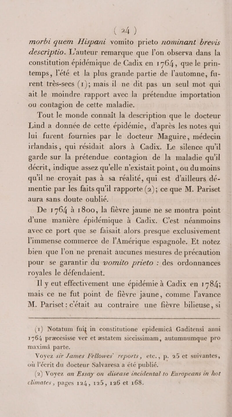 ( ^4 ) morbi quern Hispani vomito prieto nommant brevis descriptio. L’auteur remarque que l’on observa dans la constitution épidémique de Cadix en 1764, qne le prin¬ temps, l’été et la plus grande partie de l’automne, fu¬ rent très-secs (i); mais il ne dit pas un seul mot qui ait le moindre rapport avec la prétendue importation ou contagion de cette maladie. Tout le monde connaît la description que le docteur Lind a donnée de cette épidémie, d’après les notes qui lui furent fournies par le docteur Maguire, médecin irlandais, qui résidait alors a Cadix. Le silence qu’il garde sur la prétendue contagion de la maladie qu’il décrit, indique assez qu’elle n’existait point, ou du moins qu’il ne croyait pas à sa réalité, qui est d’ailleurs dé¬ mentie par les faits qu’il rapporte (2); ce que M. Pariset aura sans doute oublié. De 1764 à 1800, la fièvre jaune ne se montra point d’une manière épidémique à Cadix. C’est néanmoins avec ce port que se faisait alors presque exclusivement l’immense commerce de l’Amérique espagnole. Et notez bien que l’on ne prenait aucunes mesures de précaution pour se garantir du vomito prieto : des ordonnances royales le défendaient. Il y eut effectivement une épidémie à Cadix en 1784; mais ce ne fut point de fièvre jaune, comme l’avance M. Pariset : c’était au contraire une fièvre bilieuse, si (^i) Notatum fui^ in constitiitione cpidemica Gaditensi anni 1764 præccsisse ver et æstatem siccissimam, autiimniiraque pro maximâ parte. Voyez sir James l'ellowes' reports, &lt;;tc., p. ^5 et suivantes, où récrit du docteur Salvaresa a élé publié. (2) Voyez an Essay on disease incidental to Eiiropcans in hot climates, |)ages l'iS, 126 et 168.