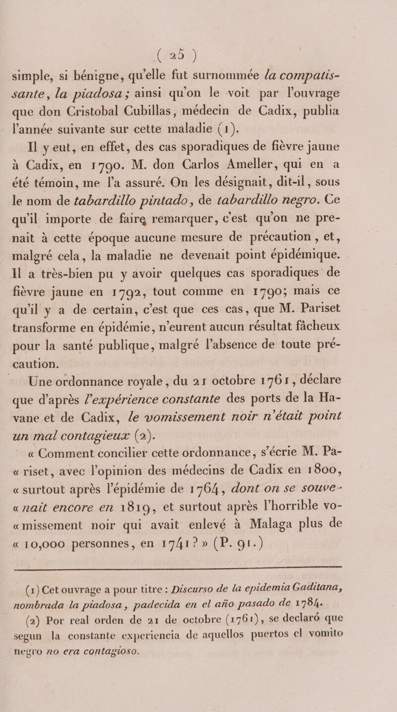 simple, si bénigne, qu’elle fut surnommée la compatis¬ sante^ la piadosa; ainsi qu’on le voit par l’ouvrage que don Cristobal Cubillas, médecin de Cadix, publia l’année suivante sur cette maladie (i). Il y eut, en effet, des cas sporadiques de fièvre jaune à Cadix, en 1790. M. don Carlos Ameller, qui en a été témoin, me l’a assuré. On les désignait, dit-il, sous le nom de tabardillo pintado y de tabardillo negro. Ce qu’il importe de fair^ remarquer, c’est qu’on ne pre¬ nait à cette époque aucune mesure de précaution, et, malgré cela, la maladie ne devenait point épidémique. Il a très-bien pu y avoir quelques cas sporadiques de fièvre jaune en 1792, tout comme en 1790; mais ce qu’il y a de certain, c’est que ces cas, que M. Pariset transforme en épidémie, n’eurent aucun résultat fâcheux pour la santé publique, malgré l’absence de toute pré¬ caution. Une ordonnance royale, du 21 octobre 1761, déclaré que d’après Vexpérience constante des ports de la Ha¬ vane et de Cadix, le vomissement noir n était point un mal contagieux (2). « Comment concilier cette ordonnance, s’écrie M. Pa- « riset, avec l’opinion des médecins de Cadix en 1800, « surtout après l’épidémie de 1764, dont on se sou^e - (k liait encore en 1819, et surtout après l’horrible vo¬ ce missement noir qui avait enlevé à Malaga plus de « 10,000 personnes, en 1741 (P- 9^-) (1) Cet ouvrage a pour titre : Discurso de la epidemia Gaditana, nornhrada la piadosa, padecida en el ano pasado de 1784. (2) Por real orden de 21 de octobre (1761), se declaro que seguii la constante experiencia d(3 aquellos puertos cl vomito negro no era contagioso. t