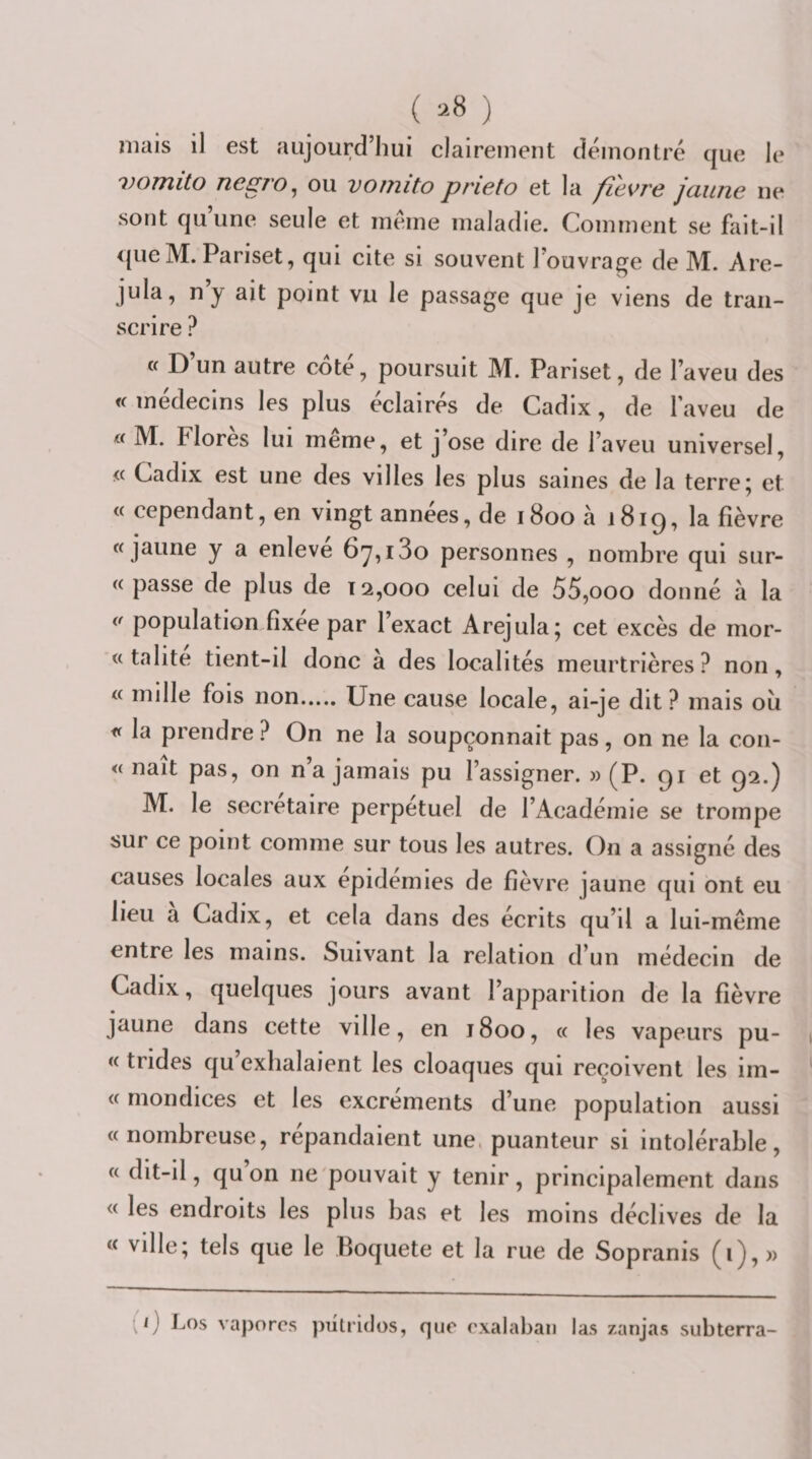 niais il est aujourd’hui clairement démontré que le vomito negro^ ou vornito prieto et la fievre jaune ne sont qu’une seule et meme maladie. Comment se fait-il &lt;{ue M. Pariset, qui cite si souvent l’ouvrage de M. Are- jula, n’y ait point vu le passage que je viens de tran¬ scrire ? « D un autre cote, poursuit M. Pariset, de l’aveu des i( médecins les plus éclairés de Cadix, de l’aveu de « M. Flores lui meme, et j’ose dire de l’aveu universel, « Cadix est une des villes les plus saines de la terre; et « cependant, en vingt années, de 1800 à j8iq, la fièvre «jaune y a enlevé 67,180 personnes , nombre qui sur- « passe de plus de 12,000 celui de 55,000 donné à la « population fîxee par 1 exact Arejula; cet excès de mor- « talite tient-il donc a des localités meurtrières? non, « mille fois non.Une cause locale, ai-je dit? mais ou « la prendre? On ne la soupçonnait pas, on ne la con- « naît pas, on n’a jamais pu l’assigner. » (P. qi et 92.) M. le secrétaire perpétuel de l’Académie se trompe sur ce point comme sur tous les autres. On a assigné des causes locales aux épidémies de fièvre jaune qui ont eu lieu a Cadix, et cela dans des écrits qu’il a lui-même entre les mains. Suivant la relation d’un médecin de Cadix, quelques jours avant l’apparition de la fièvre jaune dans cette ville, en 1800, « les vapeurs pu- « trides qu exhalaient les cloaques qui reçoivent les im- « mondices et les excrements d’une population aussi «nombreuse, répandaient une. puanteur si intolérable, « dit-il, qu on ne pouvait y tenir, principalement dans « les endroits les plus bas et les moins déclives de la « ville; tels que le Boquete et la rue de Sopranis (i), » (1) J-,os vaporcs pulridos, que exalabaii las zanjas subterra-