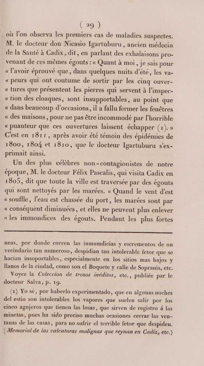 ( ^9 ) où Ion observa les premiers cas de maladies suspectes. M. le docteur don Nicasio Igartuburu, ancien médecin de la Santé à Cadix, dit, en parlant des exhalaisons pro¬ venant de ces memes égouts : « Quant à moi, je sais pour « l’avoir éprouvé que, dans quelques nuits d’été, les va- « peurs qui ont coutume de sortir par les cinq ouver- « tures que présentent les pierres qui servent à l’inspec- « tion des cloaques, sont insupportables, au point que « dans beaucoup d’occasions, il a fallu fermer les fenêtres « des maisons, pour ne pas être incommodé par l’horrible « puanteur que ces ouvertures laissent échapper (i). » C’est en i8r r , après avoir été témoin des épidémies de 1800, i8a4 et i8jo, que le docteur Igartuburu s’ex¬ primait ainsi. Un des plus célèbres non-contagionistes de notre epoque, M. le docteur Félix Pascalis, qui visita Cadix en i8o5, dit que toute la ville est traversée par des égouts qui sont nettoyés par les marées. « Quand le vent d’est ce souffle, l’eau est chassée du port, les marées sont par (c conséquent diminuées, et elles ne peuvent plus enlever les immondices des égouts. Pendant les plus fortes neas, por donde corren las inmumdiGias y escrementos de un vecindario tan numeroso, despidian tan intolérable fetor que se hacian insoportables, especialnaente en los sitîos mas bajos y llanos de la ciudad, como son el Boquete y calle de Sopranis, etc. Voyez la Coleccion de trozos inéditos, etc., publiée par le docteur Salva, p. 19. (i) Yo sé, por haberlo experimentado, que en algunas noches del estio son intolérables los vapores que suelen salir por los cinco agujeros que tienen las losas, que sirven de registre à las minetas, pues ha sido preciso muchas ocasiones cerrar las ven- tanas de las casas, para no sufrir el terrible fetor que despiden. {^Memorialde las calenturas malignas qile rejnan en Cadiz, etc.)