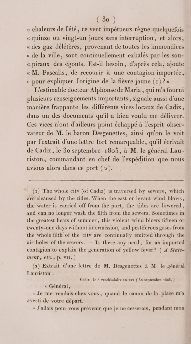 « chaleurs de Tété, ce vent impétueux règne quelquefois «quinze ou vingt-un jours sans interruption, et alors, « des gaz délétères, provenant de toutes les immondices « de la ville, sont continuellement exhalés par les sou- « piraux des égouts. Est-il besoin, d’après cela, ajoute « M. Pascalis, de recourir à une contagion importée, « pour expliquer l’origine de la fièvre jaune (i) ?» L’estimable docteur Alphonse de Maria, qui m’a fourni plusieurs renseignements importants, signale aussi d’une manière frappante les différents vices locaux de Cadix, dans un des documents qu’il a bien voulu me délivrer. Ces vices n’ont d’ailleurs point échappé à l’esprit obser¬ vateur de M. le baron Desgenettes, ainsi qu’on le voit par l’extrait d’une lettre fort remarquable, qu’il écrivait de Cadix, le 3o septembre i8o5, à M. le général Lau- riston, commandant en chef de l’expédition que nous avions alors dans ce port (2). (1) The whole city (of Cadiz) is traversée! by sewers, whicli are cleansed by the tides. When tlie east or levant wind blows, the water is carried off from the port, the tides are lowered , and can no longer wash the filth from the sewers. Sometimes in the greatest beats of suinmer, this violent wind blows fifteen or twenty-one days without intermission, and pestiferous gases from the whole filth of the city are continiially emitted through the air holes of the sewers. — Is there any need, for an imjiorted contagion to explain the génération of yellow fever? ( A State- ment, etc., p. vu. ) (2) Extrait d’nne lettre de M. Desgenettes à M. le général liaiiriston : Cadix , le 8 vendémiaire an xiv ( 3o septembre t8o5. ) « Général, « Je me rendais chez vous, quand le canon de la place m’a averti de votre départ. « J’allais pour vous prévenir (pie je ne cesserais, pendant mon