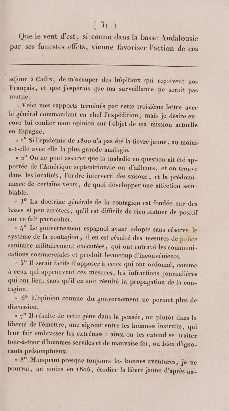 ( 3, ) Que le vent dest, si connu dans la basse Andalousie par ses funestes effets, vienne favoriser raction de ces séjour à Cadix, de m’occuper des hôpitaux qui reçoivent nos ^ Français, et que j’espérais que ma surveillance ne serait pas inutile. Voici mes rapports terminés par cette troisième lettre avec le général commandant en chef l’expédition; mais je désire en¬ core lui confier mon opinion sur l’objet de ma mission actuelle en Espagne. « i Si l’épidémie de 1800 n’a pas été la fièvre jaune, au moins a-t-^elle avec elle la plus grande analogie. « 2® On ne peut assurer que la maladie en question ait été ap¬ portée de l’Amérique septentrionale ou d’ailleurs, et on trouve dans les localités, l’ordre interverti des saisons , et la prédomi¬ nance de certains vents, de quoi développer une affection sem¬ blable. « 3® La doctrine générale de la contagion est fondée sur des bases si peu arrêtées, qu’il est difficile de rien statuer de positif sur ce fait particulier. « 4® Le gouvernement espagnol ayant adopté sans réserve le système de la contagion , il en est résulté des mesures de police sanitaire militairement exécutées, qui ont entravé les communi¬ cations commerciales et produit beaucoup d’inconvénients. « 5^^ Il serait facile d’opposer à ceux qui ont ordonné, comme à ceux qui approuvent ces mesures, les infractions journalières qui ont lieu, sans qu’il'en soit résulté la propagation de la con¬ tagion. « 6® L’opinion connue du gouvernement ne permet plus de discussion. « 7® Il résulte de cette gêne dans la pensée, ou plutôt dans la liberté de l’émettre, une aigreur entre les hommes instruits, qui leur fait embrasser les extrêmes : ainsi on les entend se traiter tour-à-tour d’hommes serviles et de mauvaise foi, ou bien d’igno¬ rants présomptueux. « 8° Manquant presque toujours les bonnes aventures, je ne pourrai, au moins, en i8o5, étudier la fièvre jaune d’après lia-