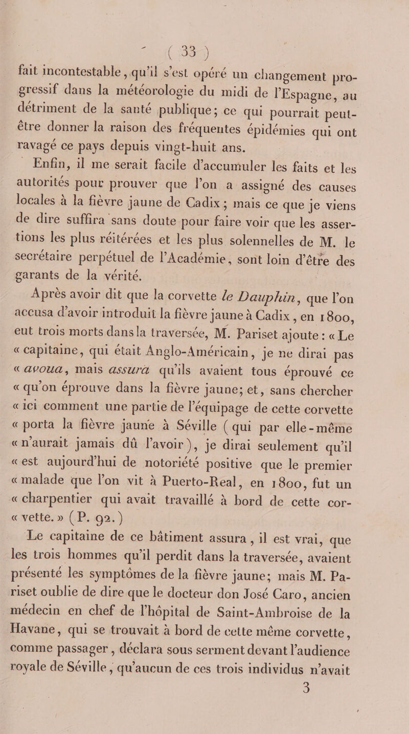 fait incontestable, (]u il s est opéré un changement pro¬ gressif dans la météorologie du midi de l’Espagne, au détriment de la santé publique; ce qui pourrait peut- être donner la raison des fréquentes épidémies qui ont ravagé ce pays depuis vingt-huit ans. Enfin, il me serait facile d’accumuler les faits et les autorités pour prouver que l’on a assigné des causes locales à la fièvre jaune de Cadix ; mais ce que je viens de dire suffira sans doute pour faire voir que les asser¬ tions les plus réitérées et les plus solennelles de M. le secrétaire perpétuel de l’Académie, sont loin d’être des garants de la vérité. Après avoir dit que la corvette le Dauphin, que l’on accusa d’avoir introduit la fièvre jaune à Cadix, en 1800, eut trois morts dans la traversée, M. Pariset ajoute: «Le «capitaine, qui était Anglo-Amérieain, je ne dirai pas ^^auoiia, mais assura, quils avaient tous éprouvé ce «qu’on éprouve dans la fièvre jaune; et, sans chercher « ici comment une partie de l’équipage de cette corvette « porta la fîevre jaune a Seville ^ qui par elle - même «n’aurait jamais dû l’avoir), je dirai seulement qu’il « est aujourd hui de notoriété positive que le premier «malade que l’on vit à Puerto-Real, en 1800, fut un « charpentier qui avait travaillé à bord de cette cor- « vette. » (P. 92.) Le capitaine de ce bâtiment assura, il est vrai, que les trois hommes qu’il perdit dans la traversée, avaient présente les symptômes de la fièvre jaune; mais M. Pa¬ riset oublie de dire que le docteur don José Caro, ancien médecin en chef de l’hôpital de Saint-Ambroise de la Havane, qui se trouvait à bord de cette même corvette, comme passager, déclara sous serment devant l’audience royale de Séville, qu’aucun de ces trois individus n’avait 3