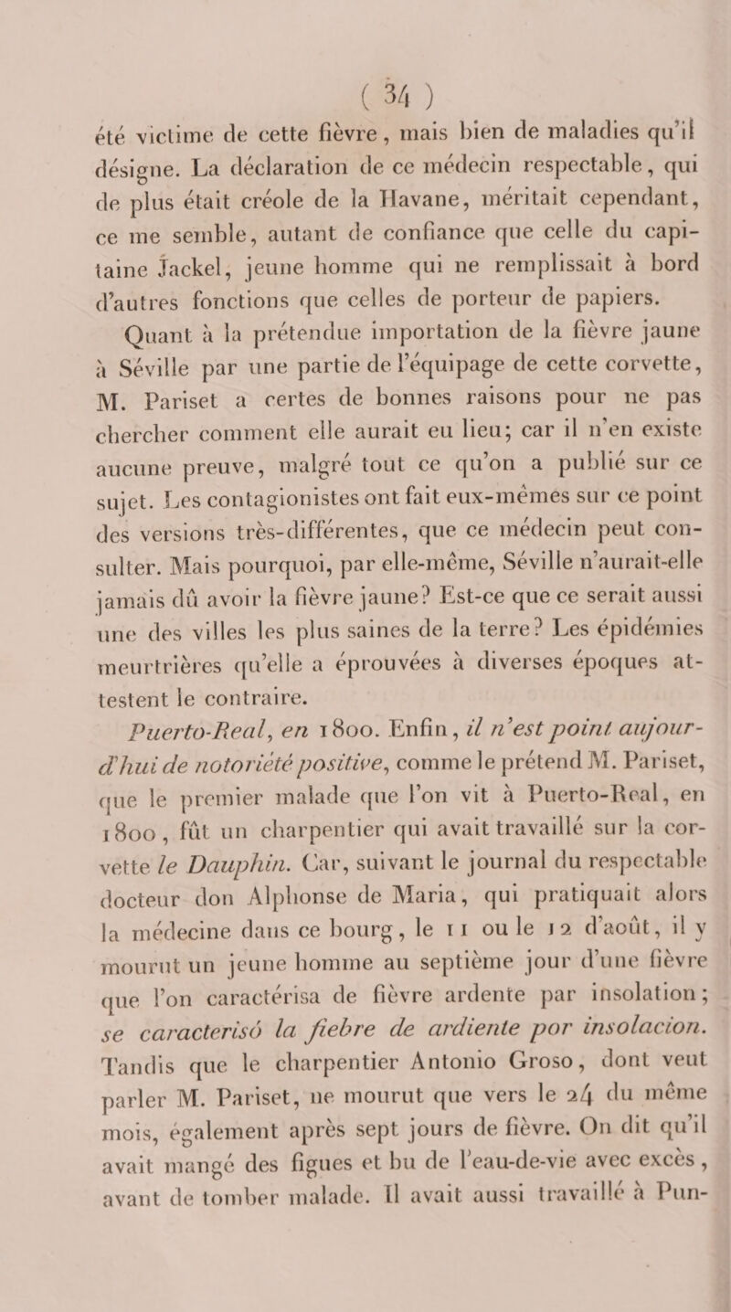 été victime de cette fièvre, mais bien de maladies qu’il désigne. La déclaration de ce médecin respectable, qui de plus était créole de la Havane, méritait cependant, ce me semble, autant de confiance que celle du capi¬ taine Jackel, jeune homme qui ne remplissait à bord d’autres fonctions que celles de porteur de papiers. Quant à la prétendue importation de la fièvre jaune à Séville par une partie de l’équipage de cette corvette, M. Pariset a certes de bonnes raisons pour ne pas chercher comment elle aurait eu lieu; car il n’en existe aucune preuve, malgré tout ce qu’on a publié sur ce sujet. Les contagionistes ont fait eux-mémes sur ce point des versions très-différentes, que ce médecin peut con¬ sulter. Mais pourquoi, par elle-mcme, Séville n’aurait-elle jamais dû avoir la fièvre jaune? Pist-ce que ce serait aussi une des villes les plus saines de la terre? Les épidémies meurtrières ({u’elle a éprouvées à diverses époques at¬ testent le contraire. Puerto-Real, en 1800. Enfin, il nestpoint aujour- dhui de notoriété positive^ comme le prétend M. Pariset, que le premier malade (pie l’on vit à Puerto-Real, en 1800, fût un charpentier qui avait travaillé sur la cor¬ vette le Dauphin. Car, suivant le journal du respectable docteur don Alphonse de Maria, qui pratiquait alors la médecine dans ce bourg, le ri ou le r 2 d’août, il y mourut un jeune homme au septième jour d’une fièvre (pie l’on caractérisa de fièvre ardente par insolation; se caractérisé) la fiebre de ardiente por insolacion. Tandis que le charpentier Antonio Groso, dont veut parler M. Pariset, ne mourut que vers le 24 du meme mois, également après sept jours de fièvre. On dit qu’il avait mangé des figues et bu de leau-de-vie avec excès, avant de tomber malade. Il avait aussi travaillé h Pun-