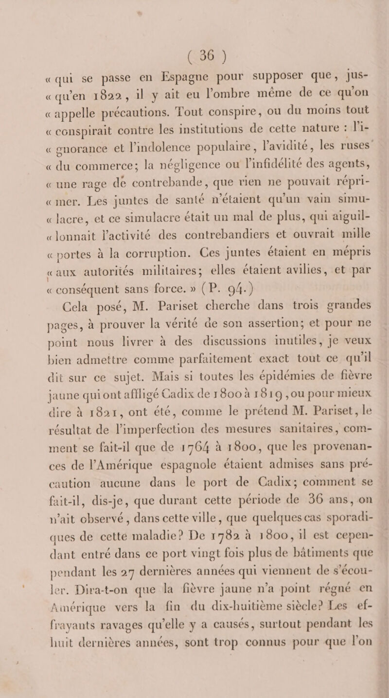 « qui se passe en Espagne pour supposer que, jus- « qu’en 1822, il y ait eu l’ombre même de ce qu’on «appelle précautions. Tout conspire, ou du moins tout « conspirait contre les institutions de cette nature : 1 i- « gnorance et l’indolence populaire, l’avidité, les ruses « du commerce; la négligence ou l’infidélité des agents, « une rage de contrebande, que rien ne pouvait répri- « mer. Les juntes de sanlé n’étaient qu’un vain simu- « lacre, et ce simulacre était un mal de plus, qui aiguil- « lüunait l’activité des contrebandiers et ouvrait mille «portes à la corruption. Ces juntes étaient en mépris «aux autorités militaires; elles étaient avilies, et par « conséquent sans force. » (P. 9^*) Cela posé, M. Pariset cherche dans trois grandes j)ages, à prouver la vérité de son assertion; et pour ne point nous livrer à des discussions inutiles, je veux bien admettre comme parfaitement exact tout ce qu’il dit sur ce sujet. Mais si toutes les épidémies de fièvre jaune qui ont affligé Cadix de 1800 a 1819 , ou pour mieux dire à 1821, ont été, comme le prétend M. Pariset, le résultat de l’imperfection des mesures sanitaires, com¬ ment se fait-il que de 1764 à 1800, que les provenan¬ ces de l’Amérique espagnole étaient admises sans pré¬ caution aucune dans le port de Cadix; comment se fait-il, dis-je, que durant cette période de 36 ans, on 1 n’ait observé, dans cette ville, que quelques cas sporadi¬ ques de cette maladie? De 1782 à 1800, il est cepen¬ dant entré dans ce port vingt fois plus de bâtiments que pendant les 27 dernières années qui viennent de s’écou¬ ler. Dira-t-on que la fièvre jaune n’a point régné en Aiuérique vers la fin du dix-huitième siècle? Les ef- fi’ayants ravages qu’elle y a causés, surtout pendant les huit dernières années, sont trop connus pour que l’on