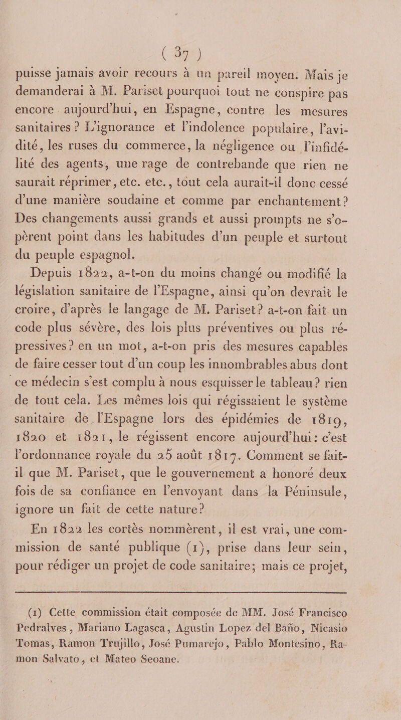 paisse jamais avoir recours à iiu pareil moyen. Mais je demanderai à M. Pariset pourquoi tout ne conspire pas encore aujourd’hui, en Espagne, contre les mesures sanitaires ? L’ignorance et l’indolence populaire , l’avi¬ dité, les ruses du commerce, la négligence ou l’infidé¬ lité des agents, une rage de contrebande que rien ne saurait réprimer,etc. etc., tout cela aurait-il donc cessé d’une manière soudaine et comme par enchantement? Des changements aussi grands et aussi prompts ne s’o¬ pèrent point dans les habitudes d’un peuple et surtout du peuple espagnol. Depuis 1822, a-t-on du moins changé ou modifié la législation sanitaire de l’Espagne, ainsi qu’on devrait le croire, d’après le langage de M. Pariset? a-t-on fait un code plus sévère, des lois plus préventives ou plus ré¬ pressives? en un mot, a-t-on pris des mesures capables de faire cesser tout d’un coup les innombrables abus dont ce médecin s’est complu à nous esquisser le tableau ? rien de tout cela. Les mêmes lois qui régissaient le système sanitaire de l’Espagne lors des épidémies de 1819, 1820 et 1821, le régissent encore aujourd’hui: c’est l’ordonnance royale du 0.5 août 1817. Gomment se fait- il que M. Pariset, que le gouvernement a honoré deux fois de sa confiance en l’envoyant dans la Péninsule, ignore un fait de cette nature? En 1822 les cortès nommèrent, il est vrai, une com¬ mission de santé publique (i), prise dans leur sein, pour rédiger un projet de code sanitaire; mais ce projet, (i) Cette commission était composée de MM. José Francisco Pedralves, Mariano Lagasca, Agiistiri Lopez del Bano, Nicasio Tomas, Ramon Trujillo, José Piimarejo, Pablo Montesino, Ra- mon Salvato, et Mateo Seoane. I