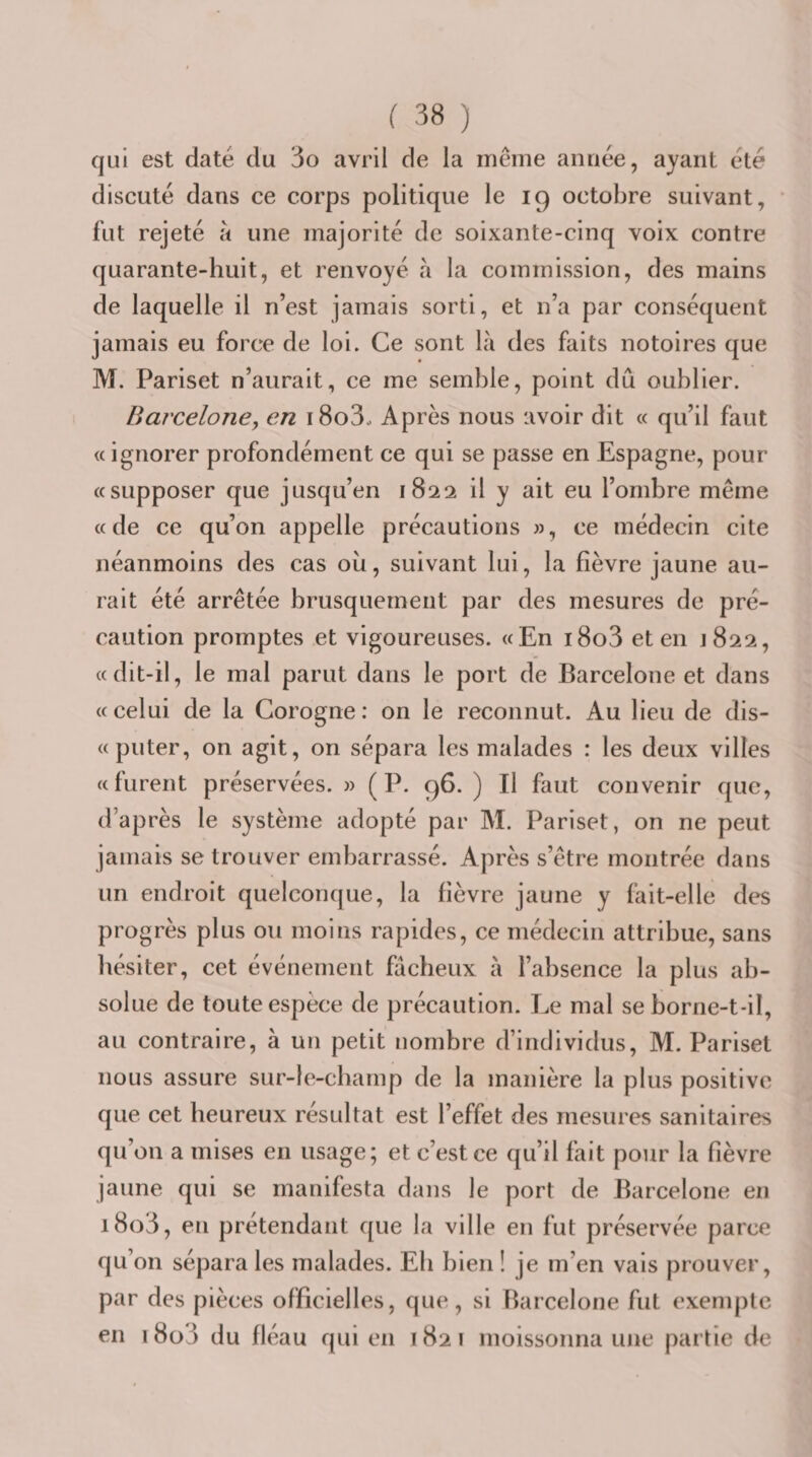 qui est daté du 3o avril de la même année, ayant été discuté dans ce corps politique le 19 octobre suivant, fut rejeté à une majorité de soixante-cinq voix contre quarante-huit, et renvoyé à la commission, des mains de laquelle il n’est jamais sorti, et n’a par conséquent jamais eu force de loi. Ce sont là des faits notoires que M. Pariset n’aurait, ce me semble, point dû oublier. Barcelone, en \ 8o3o Après nous avoir dit « qu’il faut « ignorer profondément ce qui se passe en Espagne, pour «supposer que jusqu’en 1822 il y ait eu l’ombre même «de ce qu’on appelle précautions », ce médecin cite néanmoins des cas ou, suivant lui, la fièvre jaune au¬ rait été arrêtée brusquement par des mesures de pré¬ caution promptes et vigoureuses. «En i8o3 et en J822, «dit-il, le mal parut dans le port de Barcelone et dans «celui de la Corogne: on le reconnut. Au lieu de dis- «puter, on agit, on sépara les malades : les deux villes «furent préservées. » (P. 96. ) Il faut convenir que, d’après le système adopté par M. Pariset, on ne peut jamais se trouver embarrassé. Après s’être montrée dans un endroit quelconque, la fièvre jaune y fait-elle des progrès plus ou moins rapides, ce médecin attribue, sans liésiter, cet événement fâcheux à l’ahsence la plus ab¬ solue de toute espèce de précaution. Le mal se horne-t-il, au contraire, à un petit nombre d’individus, M. Pariset nous assure sur-le-champ de la manière la plus positive que cet heureux résultat est l’effet des mesures sanitaires qu’on a mises en usage; et c’est ce qu’il fait pour la fièvre jaune qui se manifesta dans le port de Barcelone en i8o3, eti prétendant que la ville en fut préservée parce qu’on sépara les malades. Eh bien ! je m’en vais prouver, par des pièces officielles, que, si Barcelone fut exemj)tc en i8o3 du fléau qui en 1821 moissonna une partie de