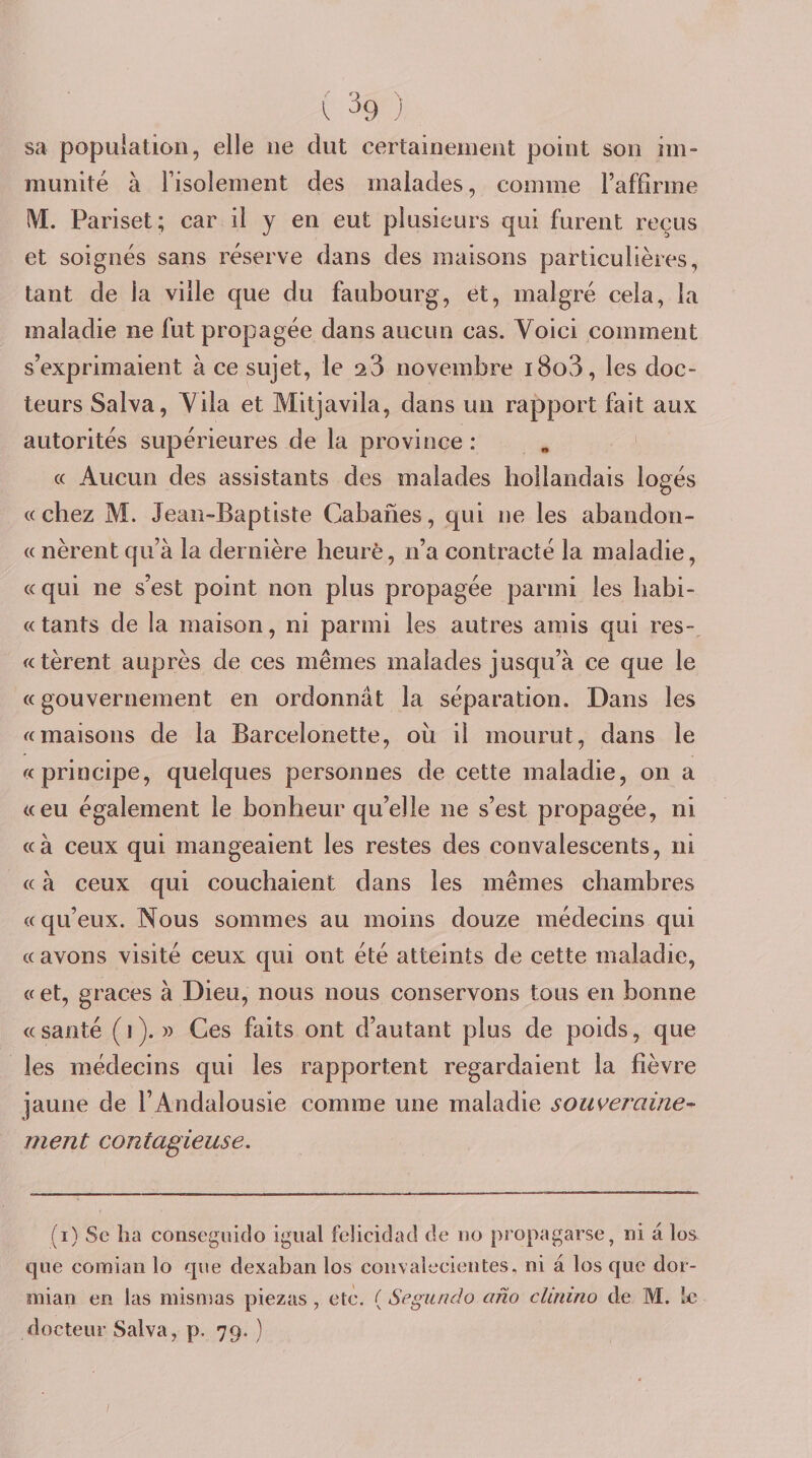 sa popuiatioii, elle ne dut certainement point son im¬ munité à l’isolement des malades, comme l’affirme iVE. Pariset; car il y en eut plusieurs qui furent reçus et soignés sans réserve dans des maisons particulières, tant de la ville que du faubourg, et, malgré cela, la maladie ne fut propagée dans aucun cas. Voici comment s’exprimaient à ce sujet, le aS novembre i8o3, les doc¬ teurs Salva, Vila et Mitjavila, dans un rapport fait aux autorités supérieures de la province : « Aucun des assistants des malades hollandais logés «chez M. Jean-Baptiste Cabanes, qui ne les abandon- « nèrentqu’à la dernière heure, n’a contracté la maladie, «qui ne s’est point non plus propagée parmi les liabi- « tants de la maison, ni parmi les autres amis qui res- «tèrent auprès de ces mêmes malades jusqu’à ce que le « gouvernement en ordonnât la séparation. Dans les «maisons de la Barcelonette, où il mourut, dans le «principe, quelques personnes de cette maladie, on a «eu également le bonheur qu’elle ne s’est propagée, ni «à ceux qui mangeaient les restes des convalescents, ni « à ceux qui couchaient dans les mêmes chambres «qu’eux. Nous sommes au moins douze médecins qui « avons visité ceux qui ont été atteints de cette maladie, «et, grâces à Dieu, nous nous conservons tous en bonne « santé ( 1 ). » Ces faits ont d’autant plus de poids, que les médecins qui les rapportent regardaient la fièvre jaune de l’Andalousie comme une maladie souveraine^ ment contagieuse. (i) Se lia consegüiclo igual felicidad de no propagarse, ni à los que comian lo que dexaban los convaleeieiites. ni à los que dor- mian en las mismas piezas , etè. ( Segiindo ano clinino de M. le docteur Salva, p. 79. ) /
