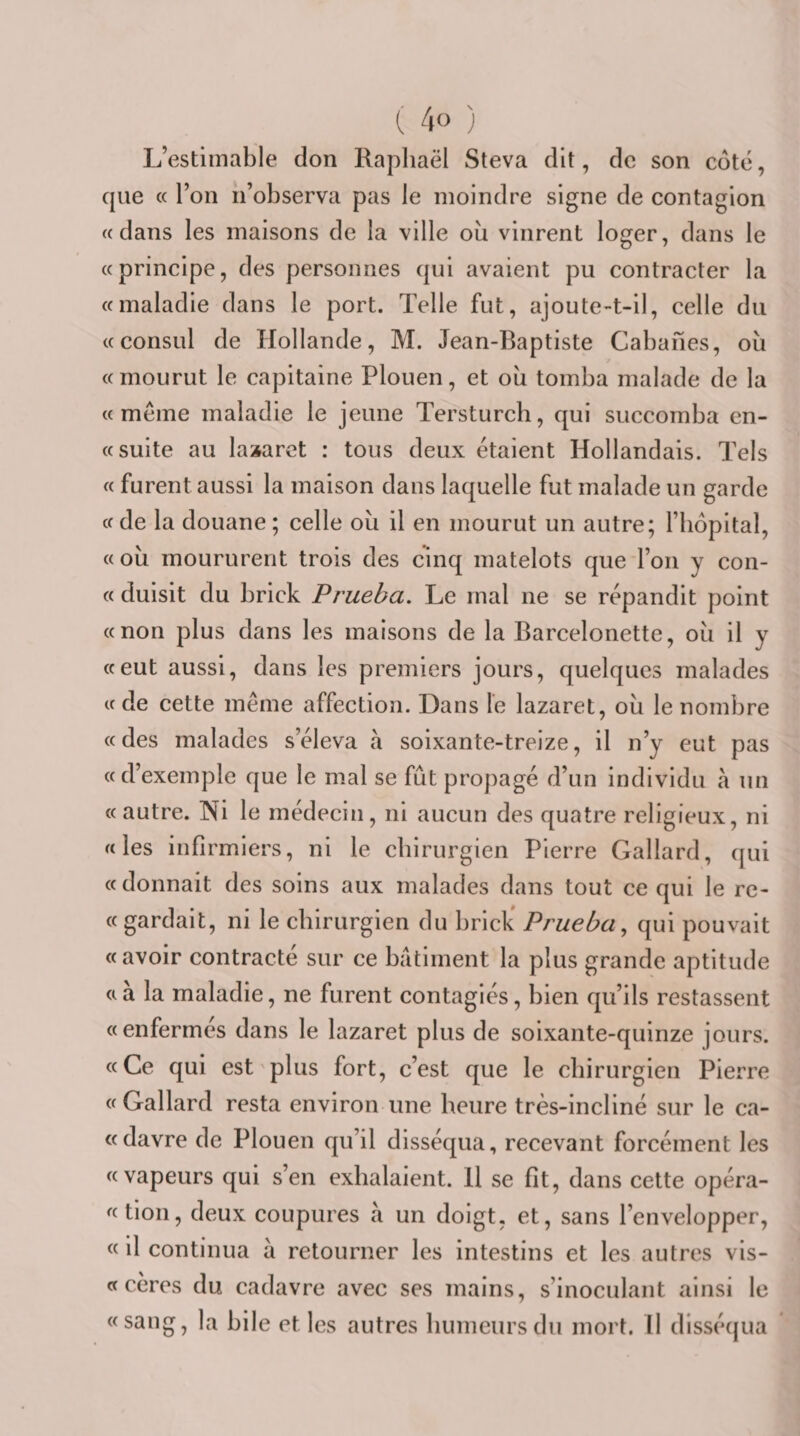 L’estimable don Raphaël Steva dit, de son coté, cpie « l’on ii’observa pas le moindre signe de contagion «dans les maisons de la ville où vinrent loger, dans le «principe, des personnes qui avaient pu contracter la «maladie dans le port. Telle fut, ajoute-t-il, celle du «consul de Hollande, M. Jean-Baptiste Cabanes, où «mourut le capitaine Plouen, et où tomba malade de la «même maladie le jeune Tersturch, qui succomba en- « suite au lazaret : tous deux étaient Hollandais. Tels « furent aussi la maison dans laquelle fut malade un garde «de la douane; celle où il en mourut un autre; l’hôpital, «où moururent trois des cinq matelots que l’on y con- « duisit du brick Prueba. Le mal ne se répandit point «non plus dans les maisons de la Barcelonette, où il y «eut aussi, dans les premiers jours, quelques malades «de cette même affection. Dans le lazaret, où le nombre «des malades s’éleva à soixante-treize, il n’y eut pas « d’exemple que le mal se fût propagé d’un individu à un « autre. ISii le médecin, ni aucun des quatre religieux, ni «les infirmiers, ni le chirurgien Pierre Gallard, qui « donnait des soins aux malades dans tout ce qui le re- « gardait, ni le chirurgien du brick* Prueba^ qui pouvait « avoir contracté sur ce batiment la plus grande aptitude «à la maladie, ne furent contagiés, bien qu’ils restassent «enfermés dans le lazaret plus de soixante-quinze jours. «Ce qui est'plus fort, c’est que le chirurgien Pierre « Gallard resta environ une heure très-incliné sur le ca- «davre de Plouen qu’il disséqua, recevant forcément les «vapeurs qui s’en exhalaient. 11 se fit, dans cette opéra- «tion, deux coupures à un doigt, et, sans l’envelopper, « il continua à retourner les intestins et les autres vis- «céres du cadavre avec ses mains, s’inoculant ainsi le «sang, la bile et les autres humeurs du mort. Il disséqua
