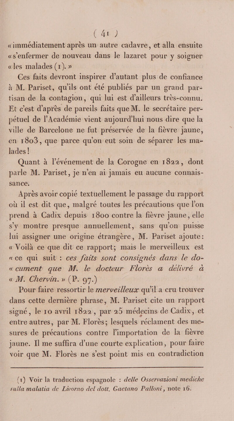 « immédiatement après un autre cadavre, et alla ensuite «s’enfermer de nouveau dans le lazaret pour y soigner « les malades (i). » Ces faits devront inspirer d’autant plus de confiance à M. Pariset, qu’ils ont été publiés par un grand par¬ tisan de la contagion, qui lui est d’ailleurs très-connu. Et c’est d’après de pareils faits queM. le secrétaire per¬ pétuel de l’Académie vient aujourd’hui nous dire que la ville de Barcelone ne fut préservée de la fièvre jaune, en i8o3, que parce qu’on eut soin de séparer les ma¬ lades ! Quant à l’événement de la Corogne en 1822, dont parle M. Pariset, je n’en ai jamais eu aucune connais¬ sance. Après avoir copié textuellement le passage du rapport où il est dit que, malgré toutes les précautions que l’on prend à Cadix depuis 1800 contre la fièvre jaune, elle s’y montre presque annuellement, sans qu’on puisse lui assigner une origine étrangère, M. Pariset ajoute: « Voilà ce que dit ce rapport; mais le merveilleux est « ce qui suit : ces faits sont consignés dans le do- &lt;c curnent que M, le docteur Florès a délivré à « M. Cher vin, » (P. 97.) Pour faire ressortir le merveilleux qu’il a cru trouver dans cette dernière phrase, M. Pariset cite un rapport signé, le 10 avril 1822 , par 25 médecins de Cadix, et entre autres, par M. Florès; lesquels réclament des me¬ sures de précautions contre l’importation de la fièvre jaune. Il me suffira d’une courte explication, pour faire voir que M. Florès ne s’est point mis en contradietion (i) Voir la traduction espagnole : deïle Osservazioni rnediche siilla malatia de Livorno del dott. Gaetano Pallonij note 16.