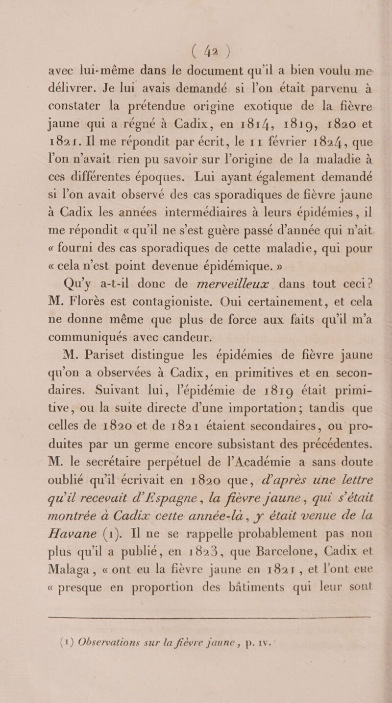 avec lui-même dans le document qu’il a bien voulu me délivrer. Je lui avais demandé si l’on était parvenu à constater la prétendue origine exotique de la fièvre jaune qui a régné à Cadix, en i8i4, 1820 et 1821. Il me répondit par écrit, le 11 février 1824, que l’on n’avait rien pu savoir sur l’origine de la maladie à ces différentes époques. Lui ayant également demandé si l’on avait observé des cas sporadiques de fièvre jaune à Cadix les années intermédiaires à leurs épidémies, il me répondit « qu’il ne s’est guère passé d’année qui n’ait i( fourni des cas sporadiques de cette maladie, qui pour « cela n’est point devenue épidémique. » Qu’y a-t-il donc de merveilleux dans tout ceci? M. Florès est contagioniste. Oui certainement, et cela ne donne même que plus de force aux faits qu’il m’a communiqués avec candeur. M. Pariset distingue les épidémies de fièvre jaune qu’on a observées à Cadix, en primitives et en secon¬ daires. Suivant lui, l’épidémie de 1819 était primi¬ tive, ou la suite directe d’une importation; tandis que celles de 1820 et de 1821 étaient secondaires, ou pro¬ duites par un germe encore subsistant des précédentes. M. le secrétaire perpétuel de l’Académie a sans doute oublié qu’il écrivait en 1820 que, d’après une lettre quil recevait dEspagne, la fièvre jaune, qui était montrée à Cadix celte année-là, y était venue de la Havane (1). Il ne se rappelle probablement pas non plus qu’il a publié, en 1828, que Barcelone, Cadix et Malaga, « ont eu la fièvre jaune en 1821 , et l’ont eue « presque en proportion des batiments ({ui leur sont