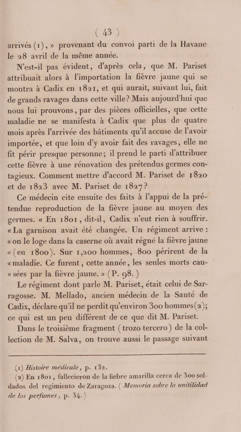 arrivés (ï), » provenant du convoi parti de la Havane le 28 avril de la même année. N’est-il pas évident, d’après cela, que M. Pariset attribuait alors à l’importation la fièvre jaune qui se montra à Cadix en 1821, et qui aurait, suivant lui, fait de grands ravages dans cette ville? Mais aujourd’hui que nous lui prouvons, par des pièces officielles, que cette maladie ne se manifesta à Cadix que plus de quatre mois après l’arrivée des bâtiments qu’il accuse de l’avoir importée, et que loin d’y avoir fait des ravages, elle ne fit périr presque personne ; il prend le parti d’attribuer cette fièvre à une rénovation des prétendus germes con¬ tagieux. Comment mettre d’accord M. Pariset de 1820 et de 1828 avec M. Pariset de 1827? Ce médecin cite ensuite des faits à l’appui de la pré¬ tendue reproduction de la fièvre jaune au moyen des germes. « En 1801, dit-il, Cadix n’eut rien à souffrir. «La garnison avait été changée. Un régiment arrive : « on le loge dans la caserne où avait régné la lièvre jaune «(en 1800). Sur 1,200 hommes, 800 périrent de la « maladie. Ce furent, cette année, les seules morts eau- « sées par la fièvre jaune. » (P. 98. ) Le régiment dont parle M. Pariset, était celui de Sar- ragosse. M. Mellado, ancien médecin de la Santé de Cadix, déclare qu’il ne perdit qu’environ 3oo hommes (2); ce qui est un peu différent de ce que dit M. Pariset. Dans le troisième fragment (trozo tercero) de la col¬ lection de M. Salva, on trouve aussi le passage suivant (1) Histoire médicale, p. 182. (2) En 1801, fallecieron de la fiebre amarilla cerca de Soosol- dados del regimiento de Zaragoza. ( Mcmoria sobre la luutilidad de los perfurnes f p. 34»)