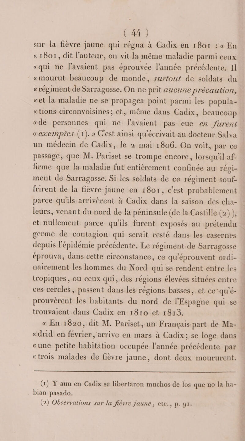 ( 4 'i ) sur la fièvre jaune qui régna à Cadix en i8oi : « Eu « 1801, dit fauteur, on vit la meme maladie parmi ceux ^cqui ne favaient pas éprouvée l’année précédente. Il «mourut beaucoup de monde, surtout de soldats du « régiment de Sarragosse. On ne prit aucune précaution^ «et la maladie ne se propagea point parmi les popula- «tions circonvoisincs; et, même dans Cadix, beaucoup «de personnes qui ne favaient pas eue en furent exemptes (i). » C’est ainsi qu’écrivait au docteur Salva un médecin de Cadix, le 2 mai 1806. On voit, par ce passage, que M. Pariset se trompe encore, lorsqu’il af- lirme que la maladie fut entièrement confinée au régi¬ ment de Sarragosse. Si les soldats de ce régiment souf¬ frirent de la fièvre jaune en 1801, c’est probablement parce qu’ils arrivèrent a Cadix dans la saison des cha¬ leurs, venant du nord de la péninsule (de la Castille (2) ), et nullement parce qu’ils furent exposés au prétendu germe de contagion qui serait resté dans les casernes depuis 1 epidernie précédente. Le régiment de Sarragosse éprouva, dans cette circonstance, ce qu’éprouvent ordi¬ nairement les hommes du Nord qui se rendent entre les tropiques, ou ceux qui, des réglons élevées situées entre ces cercles, passent dans les régions basses, et ce'qu’é- prouvèrent les habitants du nord de l’Espagne qui se trouvaient dans Cadix en i8io et i8i3. « En 18 20, dit M. Pariset, un Français part de Ma- «drid en février,'arrive en mars à Cadix; se loge dans «une petite babitâtion occupée fannée précédente par «trois malades de fièvre jaune, dont deux moururent. (i) Y aun en Cadiz se libertaron miiclios de los que no la lia- bian pasado.