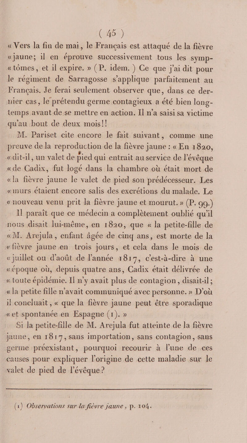a Vers la fui de mai, le Français est attaqué de la fièvre «jaune; il en éprouve successivement tous les syinp- « tomes, et il expire. » ( P. idem. ) Ce que j’ai dit pour le régiment de Sarragosse s’applique parfaitement au Français. Je ferai seulement observer que, dans ce der¬ nier cas, le'prétendu germe contagieux a été bien long¬ temps avant de se mettre en action. Il n’a saisi sa victime qu’au bout de deux mois ! ! M. Pariset cite encore le fait suivant, comme une preuve de la reproduction de la fièvre jaune ; « En 1820, « dit-il, un valet de pied qui entrait au service de l’évêque «de Cadix, fut logé dans la chambre où était mort de «la fièvre jaune le valet de pied son prédécesseur. Les « murs étaient encore salis des excrétions du malade. Le « nouveau venu prit la fièvre jaune et mourut. » (P. 99.) Il paraît que ce médecin a complètement oublié qu’il nous disait lui-même, en 1820, que « la petite-fille de «M. Arejula, enfant âgée de cinq ans, est morte de la «fièvre jaune en trois jours, et cela dans le mois de «juillet ou d’août de l’année 1817, c’est-à-dire à une «époque où, depuis quatre ans, Cadix était délivrée de « toute épidémie. Il n’y avait plus de contagion, disait-il; « la petite fille n’avait communiqué avec personne. » D’où il concluait, « que la fièvre jaune peut être sporadique «et spontanée en Espagne (i). )3 Si la petite-fille de M. Arejula fut atteinte de la lièvre jaune, en 181 7, sans importation, sans contagion, sans germe préexistant, pourquoi recourir à l’une de ces causes pour expliquer l’origine de cette maladie sur le valet de pied de l’évêque? (i) Observations sur la fièvre jaune, p. 104. /