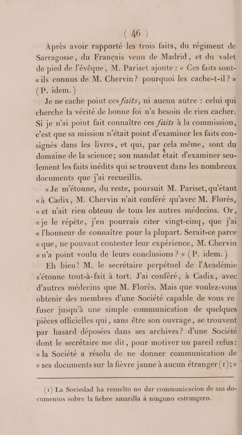Après avoir rapporté les trois faits, du régiment de Sarragosse, du Français venu de Madrid, et du valet de pied de l’évéque, M. Pariset ajoute : « Ces faits sont- «ils connus de M. Chervin? pourquoi les cache-t-il? » (P. idem. ) Je ne cache point ces faits ^ ni aucun autre : celui qui cherche la vérité de bonne foi n’a besoin de rien cacher. Si je n’ai point fait connaître ces faits à la commission, c’est que sa mission n’était point d’examiner les faits con¬ signés dans les livres, et qui, par cela même, sont du domaine de la science; son mandat était d’examiner seu¬ lement les faits inédits qui se trouvent dans les nombreux documents que j’ai recueillis. «Je m’étonne, du reste, poursuit M. Pariset,qu’étant «à Cadix, M. Chervin n’ait conféré qu’avec M. Florès, «et n’ait rien obtenu de tous les autres médecins. Or, «je le répète, j’en pourrais citer vingt-cinq, que j’ai « l’honneur de connaître pour la plupart. Serait-ce parce «que, ne pouvant contester leur expérience, M. Chervin «n’a point voulu de leurs conclusions? » (P. idem.) Eh bien! M. le secrétaire perpétuel de l’Académie s’étonne tout-à-fait à tort. J’ai conféré, à Cadix, avec d’autres médecins que M. Florès. Mais que voulez-vous obtenir des membres d’une Société capable de vous re fuser jusqu’à une simple communication de quelques pièces officielles qui, sans être son ouvrage, se trouvent par hasard déposées dans ses archives? d’une Société dont le secrétaire me dit, pour motiver un pareil refus: « la Société a résolu de ne donner communication de « ses documents sur la fièvre jaune à aucun étranger (i);» (i) La Sociedad ha resuelto no dar commuiiicacion de sus do- cumontos sobre la hebre amarilla à ninguno estrangero.