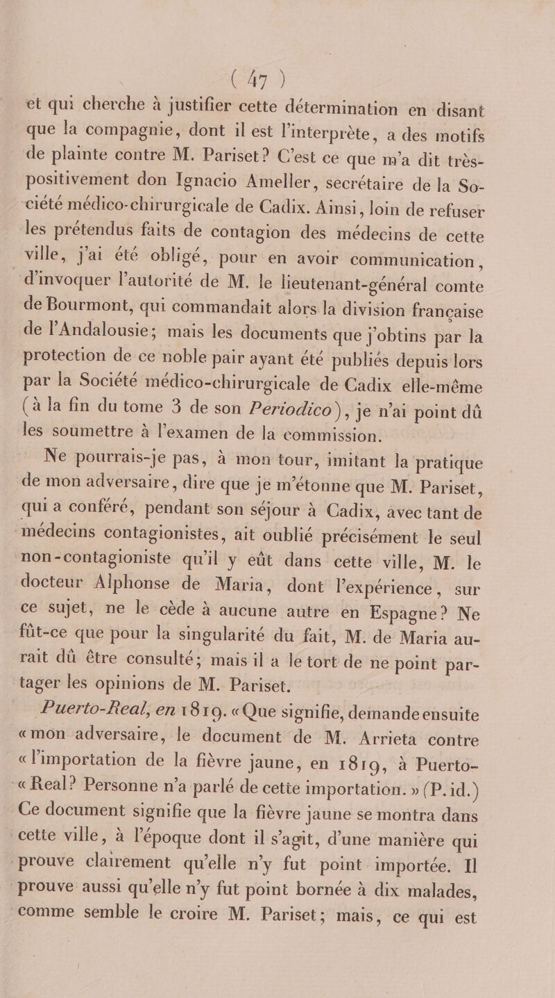( 4? ) et qui cherche à justifier cette détermination en disant que la compagnie, dont il est l’interprète, a des motifs de plainte contre M. Pariset? C’est ce que m’a dit très- positivement don Ignacio Ameller, secrétaire de la So- eiété médico-chirurgicale de Cadix. Ainsi, loin de refuser les prétendus faits de contagion des médecins de cette ville, j ai été obligé, pour en avoir communication, d invoquer 1 autorité de M, le lieutenant-général comte de Pourmont, qui commandait alors la division française de 1 Andalousie, mais les documents que j’obtins par la protection de ce noble pair ayant ete publies depuis lors par la Société médico-chirurgicale de Cadix elle-même a la fin du tome 3 de son Pcrioclico^ ^ je n’ai point dû les soumettre a 1 examen de la commission. Ne pourrais-je pas, à mon tour, imitant la pratique de mon adversaire, dire que je m’étonne que M. Pariset, qui a confère, pendant son séjour à Cadix, avec tant de médecins contagionistes, ait oublié précisément le seul non-contagioniste qu’il y eût dans cette ville, M. le docteur Alphonse de Alaria, dont l’expérience, sur ce sujet, ne le cede a aucune autre en Espagne? Ne fut-ce que pour la singularité du fait, M. de Maria au¬ rait du etre consulte j mais il a le tort de ne point par¬ tager les opinions de M. Pariset. Puerto-Real, en t8i^. «Que signifie, demande ensuite «mon adversaire, le document de M. Arrieta contre «l’importation de la fièvre jaune, en 1819, à Puerto- « Real? Personne n’a parlé de cette importation. )&gt; fP. id.) Ce document signifie que la fièvre jaune se montra dans cette ville, a l’epoque dont il s’agit, d’une manière qui prouve clairement qu’elle n’y fut point importée. Il prouve aussi qu’elle n’y fut point bornée à dix malades, comme semble le croire M. Pariset; mais, ce qui est