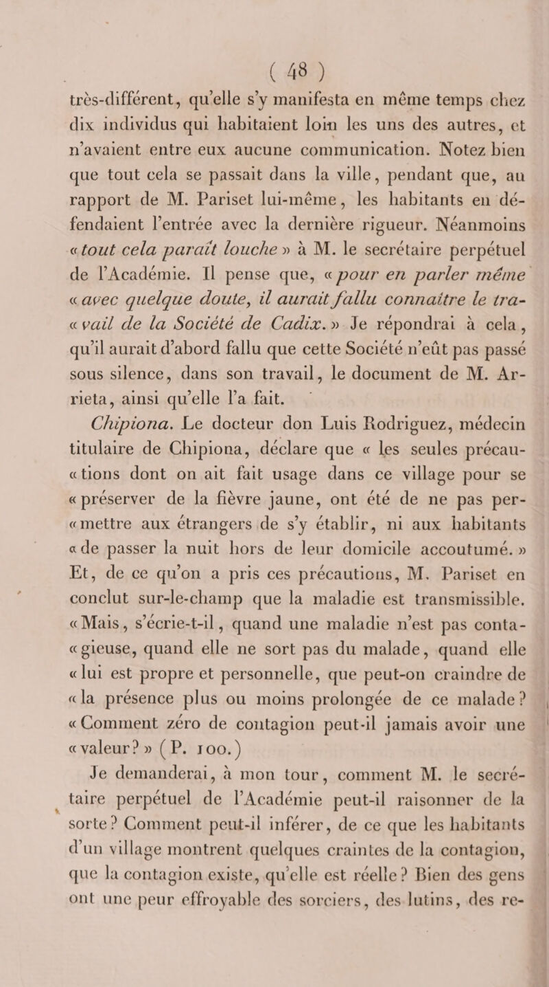 très-différent, qu’elle s’y manifesta en même temps clicz dix individus qui habitaient loin les uns des autres, et n’avaient entre eux aucune communication. Notez bien que tout cela se passait dans la ville, pendant que, au rapport de M. Pariset lui-même, les habitants en dé¬ fendaient l’entrée avec la dernière rigueur. Néanmoins atout cela paraît louche y&gt; à M. le secrétaire perpétuel de l’Académie. Il pense que, « pour en parler même « a^ec quelque doute, il aurait fallu connaître le tra^ « vail de la Société de Cadix, » Je répondrai à cela , qu’il aurait d’abord fallu que cette Société n’eût pas passé sous silence, dans son travail, le document de M. Ar- rieta, ainsi qu’elle l’a fait. Chipiona, Le docteur don Luis Rodriguez, médecin titulaire de Chipiona, déclare que a les seules précau- « dons dont on ait fait usage dans ce village pour se «préserver de la bèvre jaune, ont été de ne pas per- « mettre aux étrangers de s’y établir, ni aux habitants a de passer la nuit hors de leur domicile accoutumé. » Et, de ce qu’on a pris ces précautions, M, Pariset en conclut sur-le-champ que la maladie est transmissible. «Mais, s’écrie-t-il, quand une maladie n’est pas conta- «gieuse, quand elle ne sort pas du malade, quand elle «lui est propre et personnelle, que peut-on craindre de «la présence plus ou moins prolongée de ce malade? «Gomment zéro de contagion peut-il jamais avoir une «valeur? » ( P. joo.) Je demanderai, à mon tour, comment M. le secré¬ taire perpétuel de l’Académie peut-il raisonner de la sorte? Comment peut-il inférer, de ce que les habitants d’un village montrent quelques craintes de la contagion, que la contagion existe, qu’elle est réelle? Bien des gens ont une peur effroyable des sorciers, des lutins, des rc-
