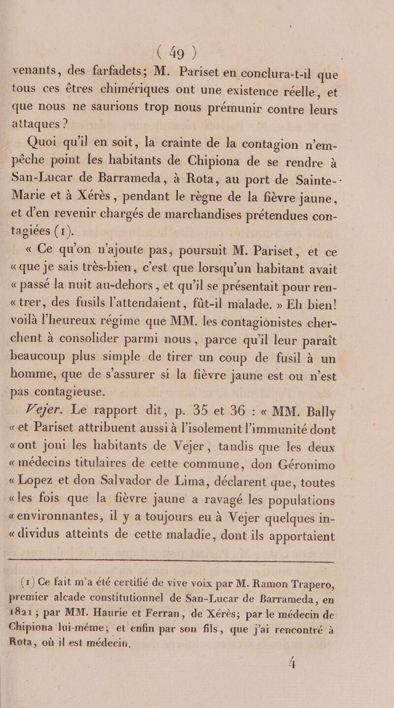 venants, des farfadets; M. Pariset en conclura-t-il que tous ces êtres chimériques ont une existence réelle , et que nous ne saurions trop nous prémunir contre leurs attaques ? Quoi qu’il en soit, la crainte de la contagion n’em¬ pêche point les habitants de Chipiona de se rendre à San-Lucar de Barrameda, à Rota, au port de Sainte-* Marie et à Xérès, pendant le règne de la fièvre jaune, et d’en revenir chargés de marchandises prétendues con- tagiées (i). « Ce qu’on n’ajoute pas^ poursuit M. Pariset, et ce «que je sais très-bien, c’est que lorsqu’un habitant avait « passé la nuit au-dehors , et qu’il se présentait pour ren- «trer, des fusils l’attendaient, fût-il malade. » Eh hienî voilà l’heureux régime que MM. les contagionistes cher¬ chent à consolider parmi nous, parce qu’il leur paraît beaucoup plus simple de tirer un coup de fusil à un homme, que de s’assurer si la fièvre jaune est ou n’est pas contagieuse. Vejer. Le rapport dit, p. 35 et 36 : « MM. Bally «et Pariset attribuent aussi à l’isolement l’immunité dont «ont joui les habitants de Vejer, tandis que les deux «médecins titulaires de cette commune, don Géronimo « Lopez et don Salvador de Lima, déclarent que, toutes «les fois que la fièvre jaune a ravagé les populations «environnantes, il y a toujours eu à Vejer quelques in- «dividus atteints de cette maladie, dont ils apportaient i i) Ce fait m’a été certifié de vive voix par M. Ramon Trapero, premier alcade constitutionnel de San-Lucar de Barrameda, en 1821 ; par MM. Haurie et Ferran, de Xérès; par le médecin de Chipiona lui-méme; et enfin par son fils, que j’ai rencontré à Rota , où il est médecin. I