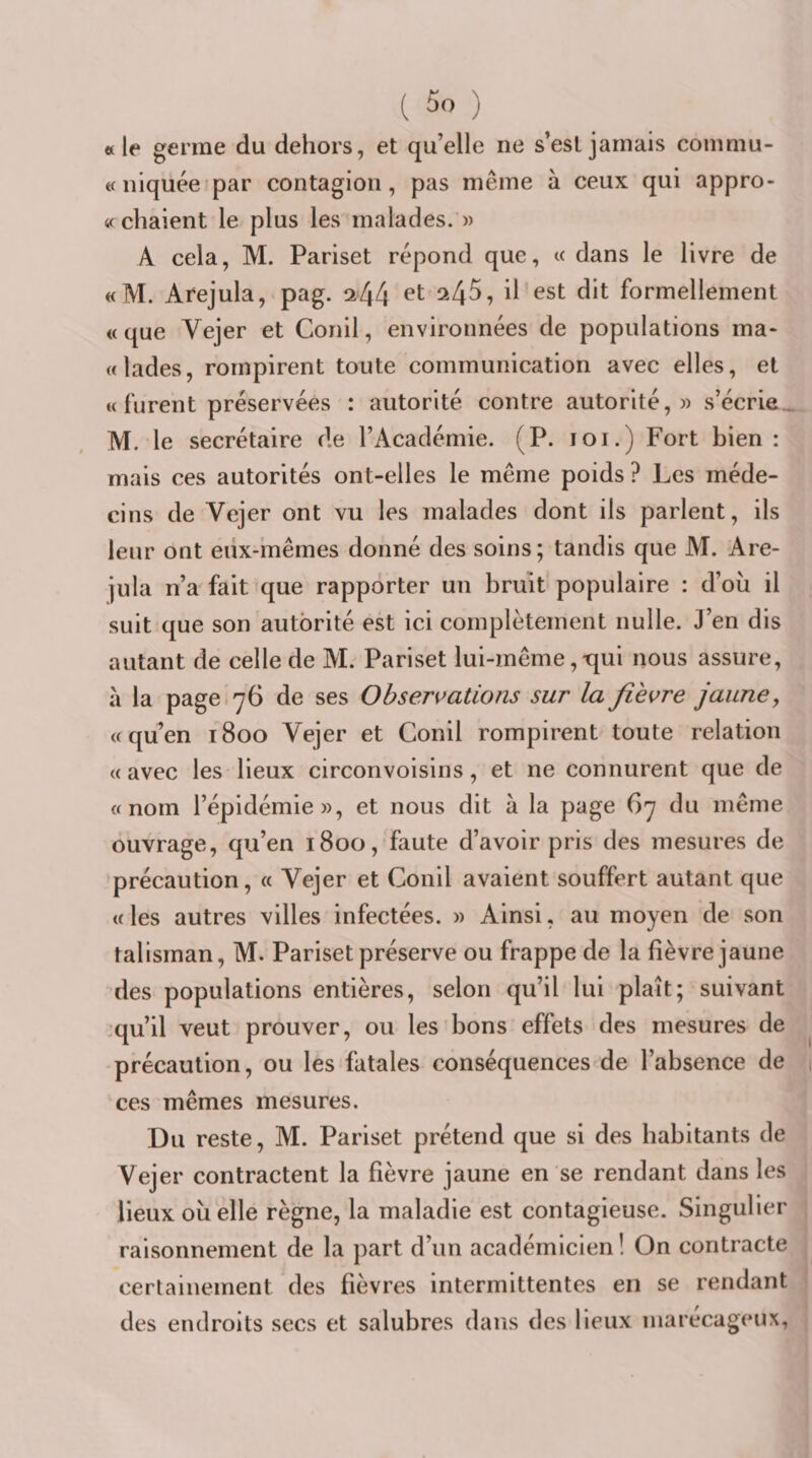 corn mu- «le germe du dehors, et qu’elle ne s’esljamais « niquée'par contagion, pas même à ceux qui appro- «chaient le plus les malades. » A cela, M. Pariset répond que, c( dans le livre de «M. Arejula, pag. 244 ^45, il est dit formellement «que Vejer et Conil, environnées de populations ma- «lades, rompirent toute communication avec elles, et « furent préservées : autorité contre autorité,» s’écrie, M. le secrétaire de l’Académie. (P. loi.) Fort bien: mais ces autorités ont-elles le même poids ? Les méde¬ cins de Vejer ont vu les malades dont ils parlent, ils leur ont eux-mêmes donné des soins; tandis que M. Are¬ jula n’a fait que rapporter un bruit populaire : d’où il suit que son autorité est ici complètement nulle. J’en dis autant de celle de M. Pariset lui-même,-qui nous assure, à la page 76 de ses Observations sur la fièvre jaune, «quen 1800 Vejer et Conil rompirent toute relation «avec les lieux circonvoisins, et ne connurent que de «nom l’épidémie», et nous dit à la page 67 du même ouvrage, qu’en 1800, faute d’avoir pris des mesures de précaution, « Vejer et Conil avaient souffert autant que «les autres villes infectées. » Ainsi, au moyen de son talisman, M. Pariset préserve ou frappe de la fièvre jaune des populations entières, selon qu’il lui plaît; suivant •qu’il veut prouver, ou les bons effets des mesures de précaution, ou les fatales conséquences de l’absence de ces mêmes mesures. Du reste, M. Pariset prétend que si des habitants de Vejer contractent la fièvre jaune en se rendant dans les lieux où elle règne, la maladie est contagieuse. Singulier raisonnement de la part d’un académicien ! On contracte certainement des fièvres intermittentes en se rendant des endroits secs et salubres dans des lieux marécageux,