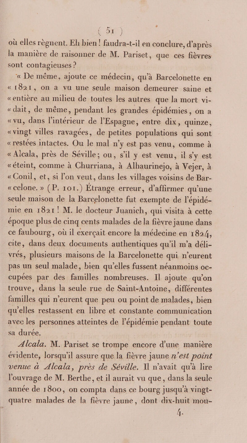 l 31 ) OÙ elles régnent. Eli bien î faudra-t-il en conclure, d’après la manière de raisonner de M. Pariset, que ces fièvres sont contagieuses? '« De meme, ajoute ce médecin, qua Barcelonette en « 1821, on a vu une seule maison demeurer saine et « entière au milieu de toutes les autres que la mort vi- « dait, de même, pendant les grandes épidémies, on a «vu, dans l’intérieur de l’Espagne, entre dix, quinze, «vingt villes ravagées, de petites populations qui sont «restées intactes. Ou le mal n’y est pas venu, comme à «Alcala, près de Séville; ou, s’il y est venu, il s’y est «éteint, comme à Ghurriana, à Alhaurinejo, à Vejer, à «Conil, et, si l’on veut, dans les villages voisins de Bar- «celone. » (P. loi.) Étrange erreur, d’affirmer qu’une seule maison de la Barcelonette fut exempte de l’épidé¬ mie en 1821 ! M. le docteur Juanich, qui visita à cette époque plus de cinq cents malades de la fièvre jaune dans ce faubourg, où il exerçait encore la médecine en 1824, cite, dans deux documents authentiques qu’il m’a déli¬ vrés, plusieurs maisons de la Barcelonette qui n’eurent pas un seul malade, bien qu’elles fussent néanmoins oc¬ cupées par des familles nombreuses. Il ajoute qu’on trouve, dans la seule rue de Saint-Antoine, différentes familles qui n’eurent que peu ou point de malades, bien qu’elles restassent en libre et constante communication avec les personnes atteintes de l’épidémie pendant toute sa durée. Alcala. M, Pariset se trompe encore d’une manière évidente, lorsqu’il assure que la fièvre jaune n est point venue à Alcala, près de Séville. Il n’avait qu’à lire l’ouvrage de M. Bertbe, et il aurait vu que, dans la seule année de 1800, on compta dans ce bourg jusqu’à vingt- quatre malades de la fièvre jaune, dont dix-huit mou- 4.