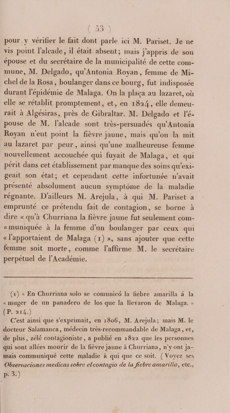 { &gt;■' O ^ ( DJ i pour y vérifier le fait dont parle ici M. Pariset. Je ne vis point l’alcade, il était absent; mais j’appris de son épouse et du secrétaire de la municipalité de cette com¬ mune, M. Delgado, qu’Antonia Royan, femme de Mi¬ chel de la Posa, boulanger dans ce bourg, fut indisposée durant l’épidémie de Malaga. On la plaça au lazaret, où elle se rétablit promptement, et, en 1824, elle demeu¬ rait à Algésiras, près de Gibraltar. M. Delgado et l’é¬ pouse de M. l’alcade sont très-persuadés qu’Antonia Royan Aeut point la fièvre jaune, mais qu’on la mit au lazaret par peur, ainsi qu’une malheureuse femme nouvellement accouchée qui fuyait de Malaga, et qui périt dans cet établissement par manque des soins qu’exi¬ geait son état; et cependant cette infortunée n’avait présenté absolument aucun symptôme de la maladie régnante. D’ailleurs AI. Arejiila, à qui M. Pariset a emprunté ce prétendu fait de contagion, se borne à dire « qu’à Cburriana la fièvre jaune fut seulement çom- «rnunîquée à la femme d’un boulanger par ceux qui « 1 apportaient de Malaga (i) », sans ajouter que cette femme soit morte, comme l’affirme AI. le secrétaire perpétuel de l’Académie. (D En Churriana solo se cornunicô la liebre amarilla à la « muger de un panadero de los que la llevaron de Malaga. » (P. 214.) , C’est ainsi que s’exprimait, en 1806, M. Arejula; mais M. le docteur Salamanca, médecin très-recommandable de Malaga, et, de plus, zélé contagioniste, a publié en 1822 que les personnes qui sont allées mourir de la fièvre jaune à Churriana, n’y ont ja¬ mais communiqué cette maladie à qui que ce soit. ( Voyez ses Ohservacionesmedicassobre elcontagio de lafiehreamarilla, etc., p. 3.)