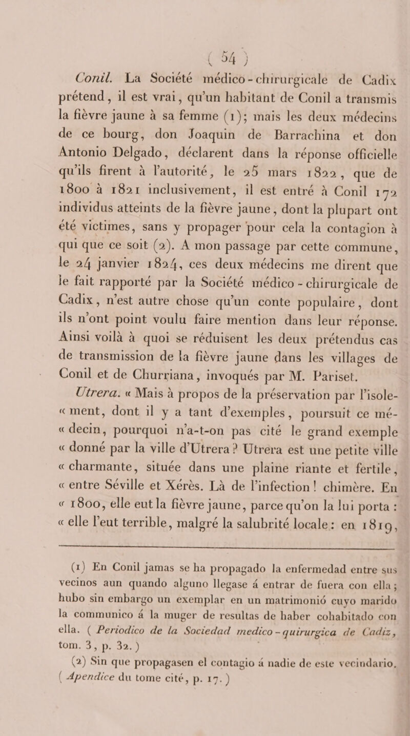 Conil. La Société inédico - chirurgicale de Cadix, prétend, il est vrai, qu’un habitant de Conil a transmis la fièvre jaune à sa femme (i); mais les deux médecins de ce bourg, don Joaquin de Barrachina et don Antonio Delgado, déclarent dans la réponse officielle qu’ils firent à l’autorité, le -25 mars 1822, que de ï8oo à 1821 inclusivement, il est entré à Conil l'ji individus atteints de la fièvre jaune, dont la plupart ont été victimes, sans y propager pour cela la contagion à qui que ce soit (2). A mon passage par cette commune, le 24 janvier 1824, ces deux médecins me dirent que le fait rapporté par la Société médico - chirurgicale de Cadix, n’est autre chose qu’un conte populaire, dont ils n’ont point voulu faire mention dans leur réponse. Ainsi voilà à quoi se réduisent les deux prétendus cas de transmission de la fièvre jaune dans les villages de Conil et de Churriana, invoqués par M. Pariset. Titrera, « Mais à propos de la préservation par l’isole- fc ment, dont il y a tant d’exemples, poursuit ce mé- « decin, pourquoi n’a-t-on pas cité le grand exemple « donne par la ville d’Utrera ? Utrera est une petite ville «charmante, située dans une plaine riante et fertile, « entre Seville et Xérès. Là de l’infection ! chimère. En « 1800, elle eut la fièvre jaune, parce qu’on la lui porta : « elle l’eut terrible, malgré la salubrité locale: en 1819, (1) En Conil jamas se ha propagado la enfermedad entre sus vecinos aun quando algnno llegase à entrar de fuera con ella ; hubo sin embargo un exemplar en un matrimonio cuyo marido la communico à la muger de resultas de haber cohabitado con ella. ( Periodico de la Sociedad rnedico - quirurgica de Cadiz, tom. 3, p. 32. ) (2) Sin que propagasen el contagio à nadie de este vccindario. ( Apendice du tome cité, p. 17. )