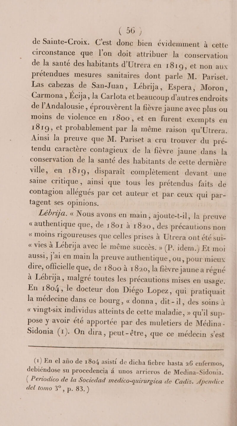 de Sainte-Croix. C est donc bien evidennnent à cette circonstance que 1 on doit attribuer la conservation de la santé des habitants d’Utrera en 1819, et non aux prétendues mesures sanitaires dont parle M. Pariset. Las cabezas de San-Juan, Lébrija, Espéra, Moron, Carinona , Écija, la Carlota et beaucoup d’autres endroits de l’Andalousie, éprouvèrent la fièvre jaune avec plus ou moins de violence en 1800, et en furent exempts en 1819, et probablement par la même raison qu’Utrera. Ainsi la preuve que M. Pariset a cru trouver du pré¬ tendu caractère contagieux de la fièvre jaune dans la conservation de la santé des habitants de cette dernière ville, en 1819, disparaît complètement devant une saine critique, ainsi que tous les prétendus faits de contagion allégués par cet auteur et par ceux qui par¬ tagent ses opinions. Lébrija. « Nous avons en main, ajoute-t-il, la preuve a authentique que, de 1801 à 1820, des précautions non « moins rigoureuses que celles prises à Utrera ont été sui- « vies à Lébrija avec le même succès. « (P. idem.; Et moi aussi, j’ai en main la preuve authentique, ou, pour mieux dire, officielle que, de 1800 à 1820, la fièvre jaune a régné à Lébrija, malgré toutes les précautions mises en usage. En 1804, le docteur don Diégo Lopez, qui pratiquait la médecine dans ce bourg, « donna, dit-il, des soins à « vingt-six individus atteints de cette maladie, » qu’il suj)- pose y avoir été apportée par des muletiers de Médina- Sidonia (ij. On dira, peut-être, que ce médecin s’est (i) En el ano de 1804 asisti de dicha tiebre hasta 26 cnferiDOs, debiéndose su procedencia a unos arriems de Mcdina-Sidonia. ( Penodico de la Socicdad rnedico-quirurgica de Cadiz. jépcndicc del tonio 3° , p. 83. )