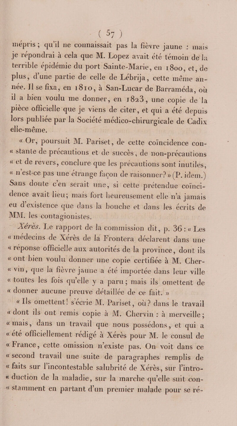 ( ^7 ) mépris ; qu il ne connaissait pas la fièvre jaune : mais je répondrai à cela que M. Lopez avait été témoin de la terrible épidémie du port Sainte-Marie, en 1800, et, de plus, d’une partie de celle de Lébrija, cette meme an¬ née. Il se fixa, en 1810, a San-Lucar de Barraméda, où il a bien voulu me donner, en 1828, une copie de la pièce officielle que je viens de citer, et qui a été depuis lors publiée par la Société médico-chirurgicale de Cadix elle -même. « Or, poursuit M. Pariset, de cette coïncidence con¬ te stante de précautions et de succès, de non-précautions « et de revers, conclure que les précautions sont inutiles, « n est-ce pas une étrange façon de raisonner? » (P. idem.) Sans doute c’en serait une, si cette prétendue coïnci¬ dence avait lieu^ mais fort heureusement elle n’a jamais eu d existence que dans la bouche et dans les écrits de MM. les contagionistes. Xéi^ès, Le rapport de la commission dit, p. 36 : (t Les « médecins de Xérès de la Frontera déclarent dans une réponse officielle aux autorités de la province, dont ils « ont bien voulu donner une copie certifiée à M. Cher- « vin, que la fièvre jaune a été importée dans leur ville «toutes les fois quelle y a paru; mais ils omettent de « donner aucune preuve détaillée de ce fait. » «Ils omettent! secrie M. Pariset, où? dans le travail « dont ils ont remis copie à M. Chervin ; à merveille ; « mais, dans un travail que nous possédons, et qui a « été officiellement rédigé à Xérès pour M. le consul de «France, cette omission n’existe pas. On voit dans ce « second travail une suite de paragraphes remplis de «faits sur 1 incontestable salubrité de Xérès, sur l’intro- « duction de la maladie, sur la marche qu’elle suit coii- « stamment en partant d’un premier malade pour se ré-