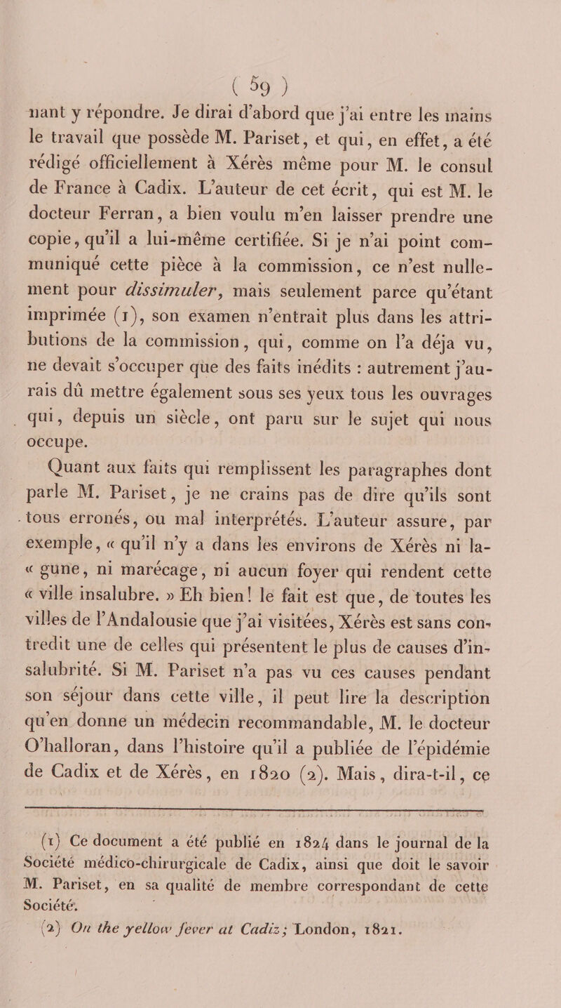 ( % ) liant y répondre. Je dirai d’abord que j’ai entre les mains le travail que possède M. Pariset, et qui, en effet, a été rédigé officiellement à Xérès même pour M. le consul de France à Cadix. L’auteur de cet écrit, qui est M. le docteur Ferran, a bien voulu m’en laisser prendre une copie, qu’il a lui-même certifiée. Si je n’ai point com¬ muniqué cette pièce à la commission, ce n’est nulle¬ ment pour dissimuler, mais seulement parce qu’étant imprimée (i), son examen n’entrait plus dans les attri¬ butions de la commission, qui, comme on l’a déjà vu, ne devait s’occuper que des faits inédits : autrement j’au¬ rais du mettre également sous ses yeux tous les ouvrages qui, depuis un siècle, ont paru sur le sujet qui nous occupe. Quant aux faits qui remplissent les paragraphes dont parle M. Pariset, je ne crains pas de dire qu’ils sont tous erronés, ou mal interprétés. L’auteur assure, par exemple, « qu’il n’y a dans les environs de Xérès ni la- &lt;c gune, ni marécage, ni aucun foyer qui rendent cette « ville insalubre. » Eh bien! le fait est que, de toutes les villes de l’Andalousie que j’ai visitées. Xérès est sans con^ tredit une de celles qui présentent le plus de causes d’in-r salubrité. Si M. Pariset n’a pas vu ces causes pendant son séjour dans cette ville, il peut lire la description qu en donne un médecin recommandable, M. le docteur O’halloran, dans l’histoire qu’il a publiée de l’épidémie de Cadix et de Xérès, en 1820 (2). Mais, dira-t-il, ce (t) Ce document a été publié en 1824 dans le journal de la Société médico-chirurgicale de Cadix, ainsi que doit le savoir M. Pariset, en sa qualité de membre correspondant de cette Société; (2) Ou the yellow j'ever at London, 1821.