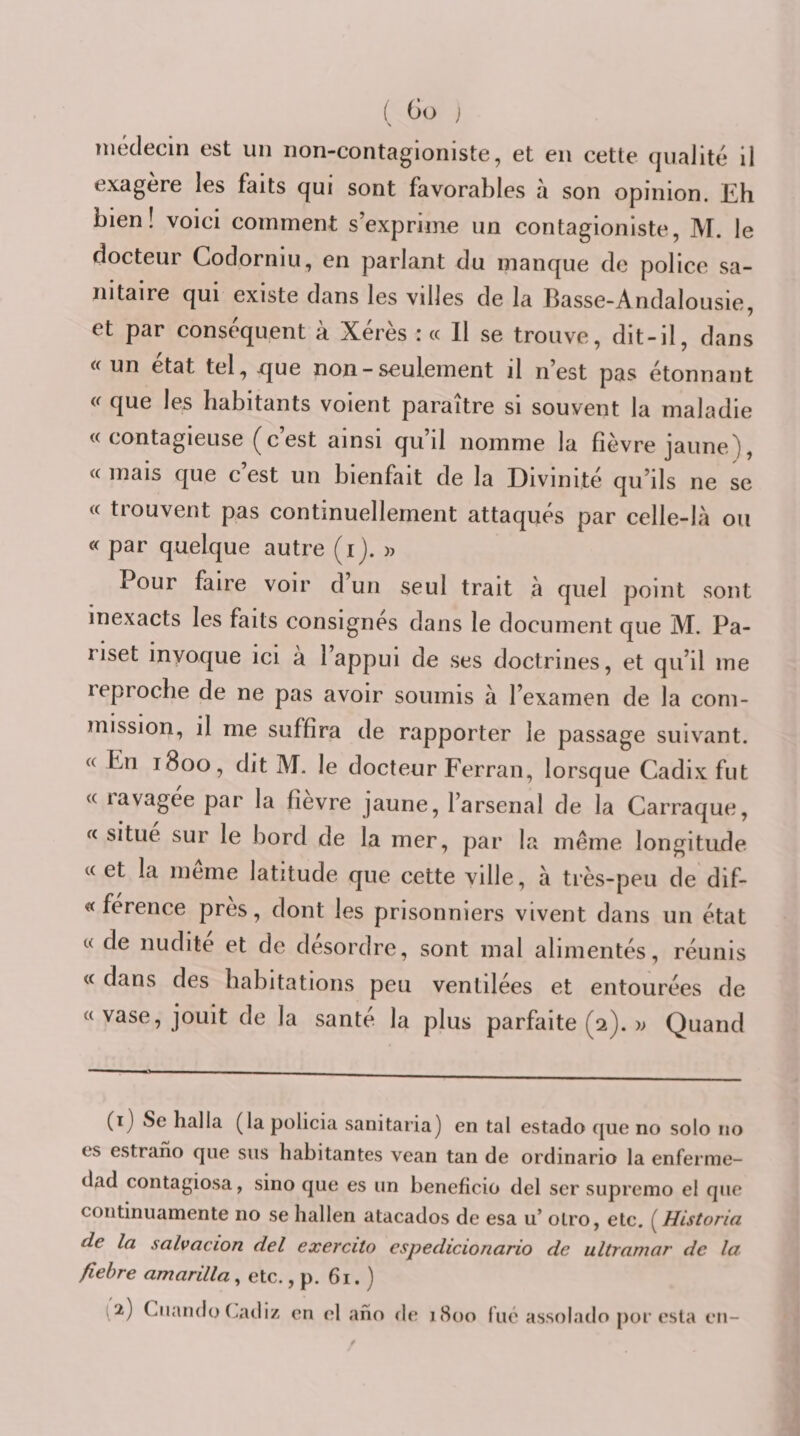 médecin est un non-contagloniste, et en cette qualité il exagere les faits qui sont favorables à son opinion. Eh bien! voici comment s’exprime un contagioniste, M. le docteur Codorniu, en parlant du manque de police sa¬ nitaire qui existe dans les villes de la Basse-Andalousie, et par conséquent à Xérès : « Il se trouve, dit-il, dans «un état tel, xjue non - seulement il n’est pas étonnant « que les habitants voient paraître si souvent la maladie «contagieuse (c’est ainsi qu’il nomme la fièvre jaune/), « mais que c est un bienfait de la Divinité qu’ils ne se « trouvent pas continuellement attaqués par celle-là ou « par quelque autre (i). » Pour faire voir d un seul trait à quel point sont inexacts les faits consignes dans le document que M. Pa- liset invoque ici a 1 appui de ses doctrines, et qu’il me reproche de ne pas avoir soumis à l’examen de la com¬ mission, il me suffira de rapporter le passage suivant. « En 1800, dit M. le docteur Ferran, lorsque Cadix fut « lavagee par la fievre jaune, l’arsenal de la Carraque, « situe sur le bord de la mer, par la même longitude « et la meme latitude que cette ville, à très-peu de dif- « ference près, dont les prisonniers vivent dans un état « de nudité et de désordre, sont mal alimentés, réunis « dans des habitations peu ventilées et entourées de «vase, jouit de la santé la plus parfaite (2). » Quand (i) Se halla (la policia sanitaria) en tal estado que no solo no es estrano que sus habitantes vean tan de ordinario la enferme- dad contagiosa, sino que es un bénéficié del ser supremo el que continuamente no se hallen atacados de esa u’ oLro, ete. (^Historia de la salvacion del exercito espedicionario de Ultramar de la fiehre amarilla, etc., p. 61. ) 2) CiiandoCadiz en el aho de j8oo lue assolado por esta en-