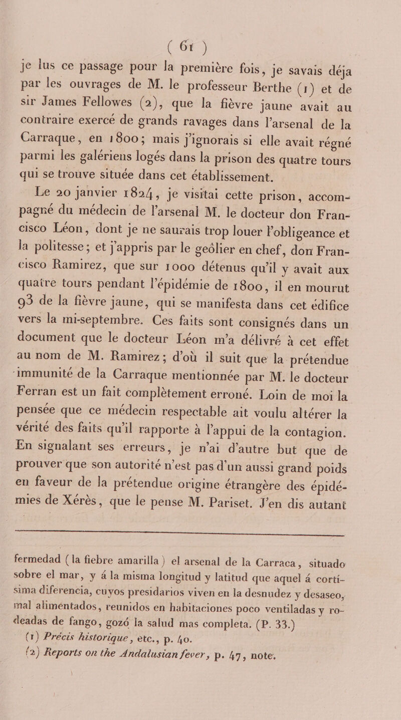 ( ) je lus ce passage pour la première fois, je savais déjà par les ouvrages de M. le professeur Berthe (j) et de sir James Fellowes (2), que la fièvre jaune avait au contraire exercé de grands ravages dans l’arsenal de la Carraque, en 1800; mais j’ignorais si elle avait régné parmi les galériens logés dans la prison des quatre tours qui se trouve située dans cet établissement. Le 20 janvier 1824, je visitai cette prison, accom- pagne du médecin de 1 arsenal JM. le docteur don Fran¬ cisco Leon, dont je ne saurais trop louer l’obligeance et la politesse ; et j appris par le geôlier en chef, don Fran¬ cisco Ramirez, que sur 1000 détenus qu’il y avait aux quatre tours pendant 1 épidémie de 1800, il en mourut 93 de la fièvre jaune, qui se manifesta dans cet édifice vers la mi-septembre. Ces faits sont consignés dans un document que le docteur Léon m’a délivré à cet effet au nom de M. Ramirez 5 dou il suit que la prétendue immunité de la Carraque mentionnée par JM. le docteur Ferran est un fait complètement erroné. Loin de moi la pensée que ce médecin respectable ait voulu altérer la vérité des faits qu’il rapporte à l’appui de la contagion. En signalant ses erreurs, je n’ai d’autre but que de prouver que son autorité n est pas d un aussi grand poids en faveur de la prétendue origine étrangère des épidé¬ mies de Xeres, que le pense ]VI. Pariset. J’en dis autant fermedad (lafiebre amarilla) el arsenal de la Carraca, situado sobre ei mar, y à la misma longitud y latitnd que aquel a corti- sinia diferencia, cuyos presidarios viven en la desniidez y desaseo, mal alimentados, reunidos en habitaciones poco ventiladasy ro- deadas de fango, gozo la salud mas compléta. (P. 33.) (1) Précis historique, etc., p. 40. (2) Reports on the Andalusianfever, p. 47, note. /