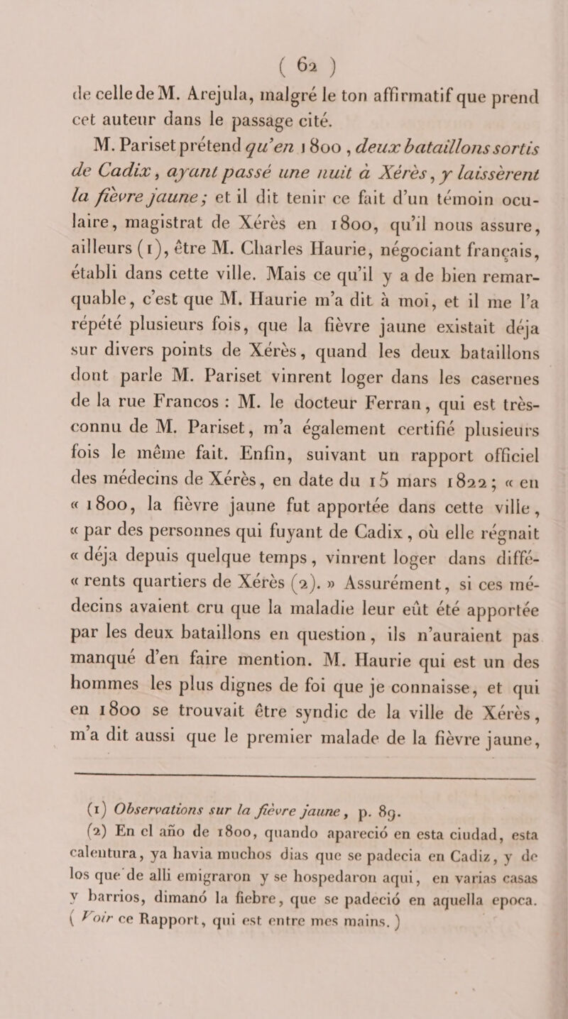 (le celle de M. Arejula, malgré le ton affirmatif que prend cet auteur dans le passage cité. M. Pariset prétend quen \ 800 , deux bataillons sortis de Cadix, ayant passé une nuit à Xérès, y laissèrent la fièvre jaune; et il dit tenir ce fait d’un témoin ocu¬ laire, magistrat de Xérès en 1800, qu’il nous assure, ailleurs (r), être M. Charles Haurie, négociant français, établi dans cette ville. Mais ce qu’il y a de bien remar¬ quable, c’est que M. Haurie m’a dit à moi, et il me l’a répété plusieurs fois, que la fièvre jaune existait déjà sur divers points de Xérès, quand les deux bataillons dont parle M. Pariset vinrent loger dans les casernes de la rue Francos : M. le docteur Ferran, qui est très- connu de M. Pariset, m’a également certifié plusieurs fois le même fait. Enfin, suivant un rapport officiel des médecins de Xérès, en date du i5 mars 1822 ; « en « 1800, la fièvre jaune fut apportée dans cette ville, « par des personnes qui fuyant de Cadix, ou elle régnait « déjà depuis quelque temps, vinrent loger dans diffé- « rents quartiers de Xérès (2). » Assurément, si ces mé¬ decins avaient cru que la maladie leur eût été apportée par les deux bataillons en question, ils n’auraient pas manque d’en faire mention. M. Haurie qui est un des hommes les plus dignes de foi que je connaisse, et qui en 1800 se trouvait être syndic de la ville de Xérès, ma dit aussi que le premier malade de la fièvre jaune. (1) Observations sur la fièvre jaune y p. 89. (2) En cl ano de 1800, qiiando aparecio en esta ciiulad, esta calentura, ya havia muchos dias que se padecia en Cadiz, y de los que de alli emigraron y se hospedaron aqui, en varias casas y harrios, dimano la fiebre, que se padecio en aquella epoca. ( Voir ce Rapport, qui est entre mes mains. )