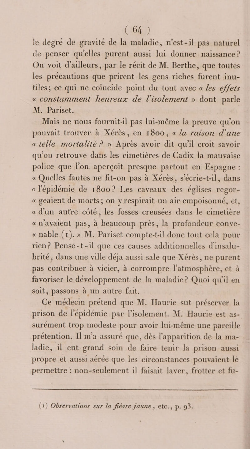 le degré de gravité de la maladie, n’est-il pas naturel de penser qu’elles purent aussi lui donner naissance? On voit d’ailleurs, par le récit de M. Rerthe, que toutes les précautions que prirent les gens riches furent inu¬ tiles; ce qui ne coïncide point du tout avec « les effets « constamment heiu'eux de Visolement » dont parle M. Pariset. Mais ne nous fournit-il pas lui-même la preuve qu’on pouvait trouver à Xérès, en 1800, « la raison d'une « telle mortalité ? « Après avoir dit qu’il croit savoir qu’on retrouve dans les cimetières de Cadix la mauvaise police que l’on aperçoit presque partout en Espagne : Quelles fautes ne fit-on pas à Xérès, s’écrie-t-il, dans « l’épidémie de 1800 ? Les caveaux des églises regor¬ ge geaient de morts; on y respirait un air empoisonné, et, « d’un autre côté, les fosses creusées dans le cimetière «n’avaient pas, à beaucoup près, la profondeur conve- « nable (i). » M. Pariset compte-t-il donc tout cela pour rien? Pense-t-il que ces causes additionnelles d’insalu¬ brité^ dans une ville déjà aussi sale que Xérès, ne purent pas contribuer à vicier, à corrompre l’atmosphère, et à favoriser le développement de la maladie? Quoi qu’il en soit, passons à un autre fait. Ce médecin prétend que M. Haurie sut préserver la prison de l’épidémie par l’isolement. M. Haurie est as¬ surément trop modeste pour avoir lui-même une pareille prétention. Il m’a assuré que, dès l’apparition de la ma¬ ladie, il eut granxl soin de faire tenir la prison aussi propre et aussi aérée que les circonstances pouvaient le permettre : non-seulement il faisait laver, frotter et fu- (i) Observations sur ta fièvre jaune, etc., j). ^3.