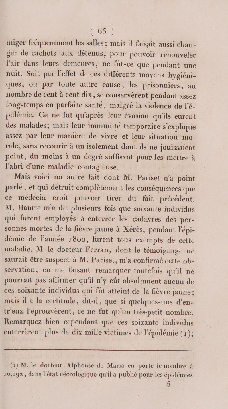 miger fréquemment les salies; mais il faisjait aussi chan¬ ger de cachots aux détenus, pour pouvoir renouveler l’air dans leurs demeures, ne fût-ce que pendant une nuit. Soit par Teffet de ces différents moyens hygiéni¬ ques, ou par toute autre cause, les prisonniers, au nombre de cent à cent dix, se conservèrent pendant assez long-temps en parfaite santé, malgré la violence de le- pidémie. Ce ne fut qu après leur évasion qu’ils eurent des malades; mais leur immunité temporaire s’explique assez par leur manière de vivre et leur situation mo¬ rale, sans recourir à un isolement dont ils ne jouissaient point, du moins à un degré suffisant pour les mettre à l’abri d’une maladie contagieuse. Mais voici un autre fait dont M. Pariset n’a point parlé, et qui détruit complètement les conséquences que ce médecin croit pouvoir tirer du fait précédent. M. Haurie m’a dit plusieurs fois que soixante individus qui furent employés à enterrer les cadavres des per¬ sonnes mortes de la fièvre jaune à Xérès, pendant l’épi¬ démie de l’année 1800, furent tous exempts de cette maladie. M. le docteur Ferran, dont le témoignage ne saurait être suspect à M. Pariset, m’a confirmé cette ob¬ servation, en me faisant remarquer toutefois qu’il ne pourrait pas affirmer qu’il n’y eût absolument aucun de ces soixante individus qui fût atteint de la fièvre jaune; mais il a la certitude, dit-il, que si quelques-uns d’en- tr’eux réprouvèrent, ce ne fut qu’un très-petit nombre. Remarquez bien cependant que ces soixante individus enterrèrent plus de dix mille victimes de l’épidémie (i); (i) M. le docteur. Alphonse de Maria en porte le nombre à 10,192, dans l’état nécrologique qu’il a publié pour les épidémies 5