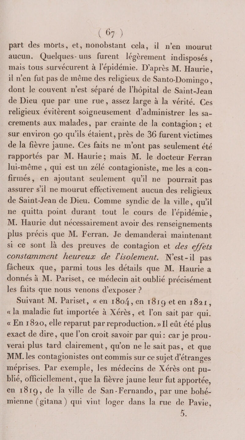 ( ^7 ) part des môrts, et, nonobstant cela, il n’en mourut aucun. Quelques-uns furent légèrement indisposés, mais tous survécurent à l’épidémie. D’après M. Haurie, il n’en fut pas de même des religieux de Santo-Domingo, dont le couvent n’est séparé de l’hôpital de Saint-Jean de Dieu que par une rue, assez large à la vérité. Ces religieux évitèrent soigneusement d’administrer les sa¬ crements aux malades, par crainte de la contagion; et sur environ 90 qu’ils étaient, près de 36 furent victimes de la fièvre jaune. Ces faits ne m’ont pas seulement été rapportés par M. Haurie ; mais M. le docteur Ferran lui-même , qui est un zélé contagioniste, me les a con¬ firmés , en ajoutant seulement qu’il ne pourrait pas assurer s’il ne mourut effectivement aucun des religieux de Saint Jean de Dieu. Comme syndic de la ville, qu’il ne quitta point durant tout le cours de l’épidémie, M. Haurie dut nécessairement avoir des renseignements plus précis que M. Ferran. Je demanderai maintenant si ce sont là des preuves de contagion et des effets constamment heureux de V isolement. N’est-il pas fâcheux que, parmi tous les détails que M. Haurie a donnés à M. Pariset, ce médecin ait oublié précisément les faits que nous venons d’exposer ? Suivant M. Pariset, « en i8o4, en 1819 et en 1821, f( la maladie fut importée à Xérès, et l’on sait par qui. « En 1820, elle reparut par reproduction. » Il eût été plus exact de dire, que l’on croit savoir par qui: car je prou¬ verai plus tard clairement, qu’on ne le sait pas, et que MM. les contagionistes ont commis sur ce sujet d’étranges méprises. Par exemple, les médecins de Xérès ont pu¬ blié, officiellement, que la fièvre jaune leur fut apportée, en 1819, de la ville de San-Fernando, par une bohé¬ mienne (gitana) qui vint loger dans la rue de Pavie, 5.