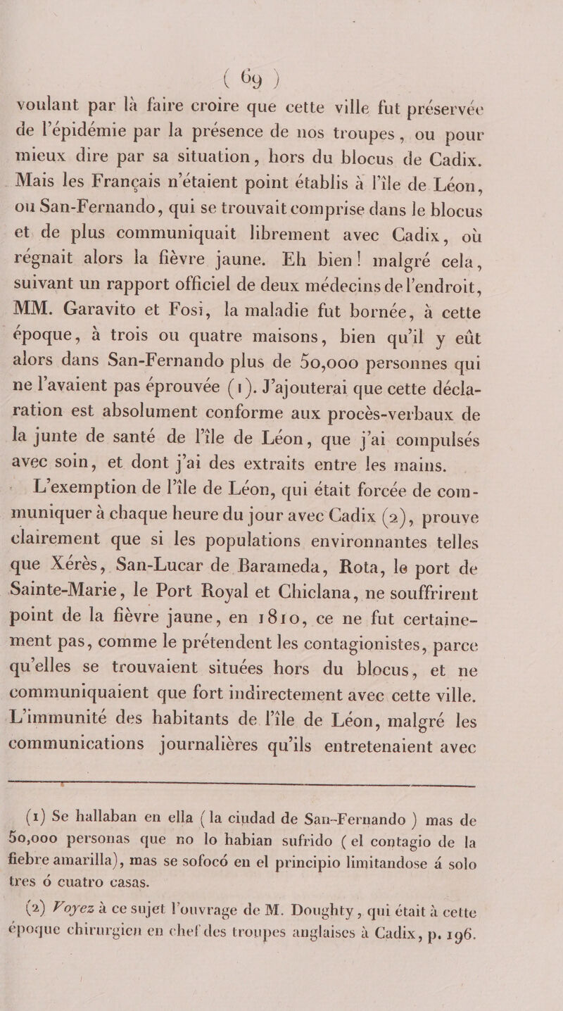 ( (^9 ) voulant par là faire croire que cette ville fut préservée de l’épidémie par la présence de nos troupes, ou pour mieux dire par sa situation, hors du blocus de Cadix. Mais les Français n’étaient point établis à l’île de Léon, ou San-Fernando, qui se trouvait comprise dans le blocus et de plus communiquait librement avec Cadix, ou régnait alors la fièvre jaune. Eh bien! malgré cela, suivant un rapport officiel de deux médecins de 1 endroit, MM. Garavito et Fosi, la maladie fut bornée, à cette époque, à trois ou quatre maisons, bien qu’il y eût alors dans San-Fernando plus de 5o,ooo personnes qui ne l’avaient pas éprouvée (i). J’ajouterai que cette décla¬ ration est absolument conforme aux procès-verbaux de la junte de santé de l’ile de Léon, que j’ai compulsés avec soin, et dont j’ai des extraits entre les mains. L’exemption de l’île de Léon, qui était forcée de com¬ muniquer à chaque heure du jour avec Cadix (2), prouve clairement que si les populations environnantes telles que Xérès, San-Lucar de Barameda, Rota, 1© port de Sainte-Marie, le Port Royal et Chiclana, ne souffrirent point de la fièvre jaune, en 1810, ce ne fut certaine¬ ment pas, comme le prétendent les contagionistes, parce qu’elles se trouvaient situées hors du blocus, et ne communiquaient que fort indirectement avec cette ville. L’immunité des habitants de l’île de Léon, malgré les communications journalières qu’ils entretenaient avec ~~ ^ 9 &gt; . I ■ ■ , ■ ■ . .. (i) Se hallaban en ella (la ciudad de San-Fernando ) mas de 5o,ooo personas que no lo habian siifrido ( el contagio de la fiebre amarilla), mas se sofoco en el principio limitandose à solo très 6 cuatro casas. ('2) Fojez à ce sujet l’ouvrage de M. Doughty , qui était à cette époque chirurgien en chel’des troupes anglaises à Cadix, p. 196.