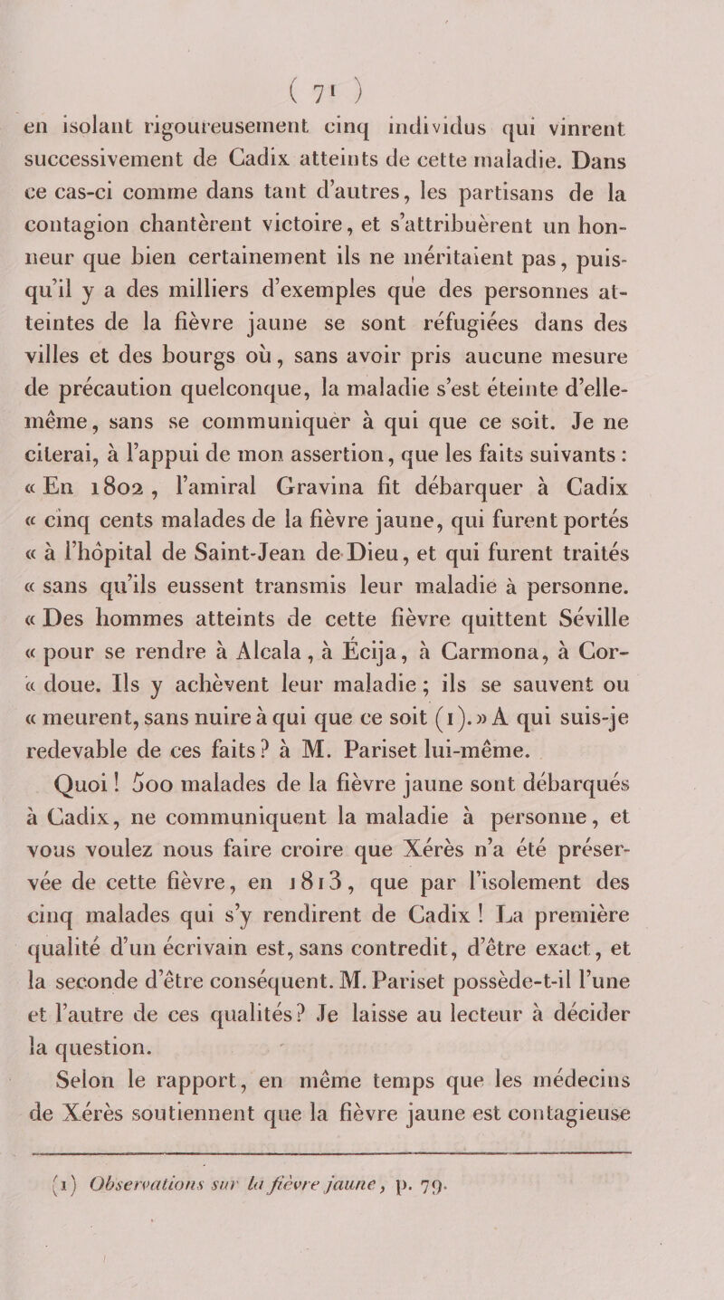 ( 7&lt; ) en isolant rigoureusement cinq individus qui vinrent successivement de Cadix atteints de cette maladie. Dans ce cas-ci comme dans tant d’autres, les partisans de la contagion chantèrent victoire, et s’attribuèrent un hon¬ neur que bien certainement ils ne méritaient pas, puis¬ qu’il y a des milliers d’exemples que des personnes at¬ teintes de la fièvre jaune se sont réfugiées dans des villes et des bourgs où, sans avoir pris aucune mesure de précaution quelconque, la maladie s’est éteinte d’elle- même, sans se communiquér à qui que ce soit. Je ne citerai, à l’appui de mon assertion, que les faits suivants : c( En 1802 , l’amiral Gravina fit débarquer à Cadix ic cinq cents malades de la fièvre jaune, qui furent portés « à l’hôpital de Saint-Jean de-Dieu, et qui furent traités « sans qu’ils eussent transmis leur maladie à personne. « Des hommes atteints de cette fièvre quittent Séville « pour se rendre à Alcala, à Écija, à Carmona, à Cor- « doue. Ils y achèvent leur maladie ; ils se sauvent ou (c meurent, sans nuire à qui que ce soit (i). » A qui suis-je redevable de ces faits? à M. Pariset lui-même. Quoi ! 5oo malades de la fièvre jaune sont débarqués à Cadix, ne communiquent la maladie à personne, et vous voulez nous faire croire que Xérès n’a été préser¬ vée de cette fièvre, en j 813 , que par l’isolement des cinq malades qui s’y rendirent de Cadix ! La première qualité d’un écrivain est, sans contredit, d’être exact, et la seconde d’être conséquent. M. Pariset possède-t-il l’une et l’autre de ces qualités? ,Te laisse au lecteur à décider la question. Selon le rapport, en même temps que les médecins de Xérès soutiennent que la fièvre jaune est contagieuse (1) Observations sur la fièvre jaune ^ p. 79.