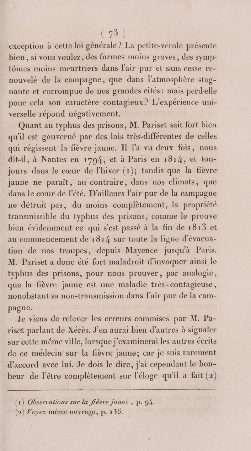 ( 7^ ) exception à cette loi générale ? La petite-vérole présente bien, si vous voulez, des formes moins graves, des symp¬ tômes moins meurtriers dans Fair pur et sans cesse re¬ nouvelé de la campagne, que dans l’atmosphère stag¬ nante et corrompue de nos grandes cités: mais perd-elle pour cela son caractère contagieux? L’expérience uni¬ verselle répond négativement. Quant au typhus des prisons, M. Pariset sait fort bien qu’il est gouverné par des lois très-différentes de celles qui régissent la fièvre jaune. Il Fa vu deux fois, nous dit-il, à Nantes en 1794? ^ Paris en 18147 et tou¬ jours dans le cœur de l’hiver (i); tandis que la fièvre* jaune ne paraît, au contraire, dans nos climats, que dans le cœur de l’été. D’ailleurs Fair pur de la campagne ne détruit pas, du moins complètement, la propriété transmissible du typhus des prisons, comme le prouve bien évidemment ce qui s’est passé à la fin de i8i3 et au commencement de i8i4 sur toute la ligne d’évacua¬ tion de nos troupes, depuis Mayence jusqu’à Paris. M. Pariset a donc été fort maladroit d’invoquer ainsi le typhus des prisons, pour nous prouver, par analogie, que la fièvre jaune est une maladie très - contagieuse, nonobstant sa non-transmission dans l’air pur de la cam¬ pagne. Je viens de relever les erreurs commises par M. Pa¬ riset parlant de Xérès. J’en aurai bien d’autres à signaler sur cette même ville, lorsque j’examinerai les autres écrits de ce médecin sur la fièvre jaune; car je suis rarement d’accord avec lui. Je dois le dire, j’ai cependant le bon¬ heur de l’être complètement sur l’éloge qu’il a fait (2) (1) Observations sur la Jièv7'e jaune , p. 94»