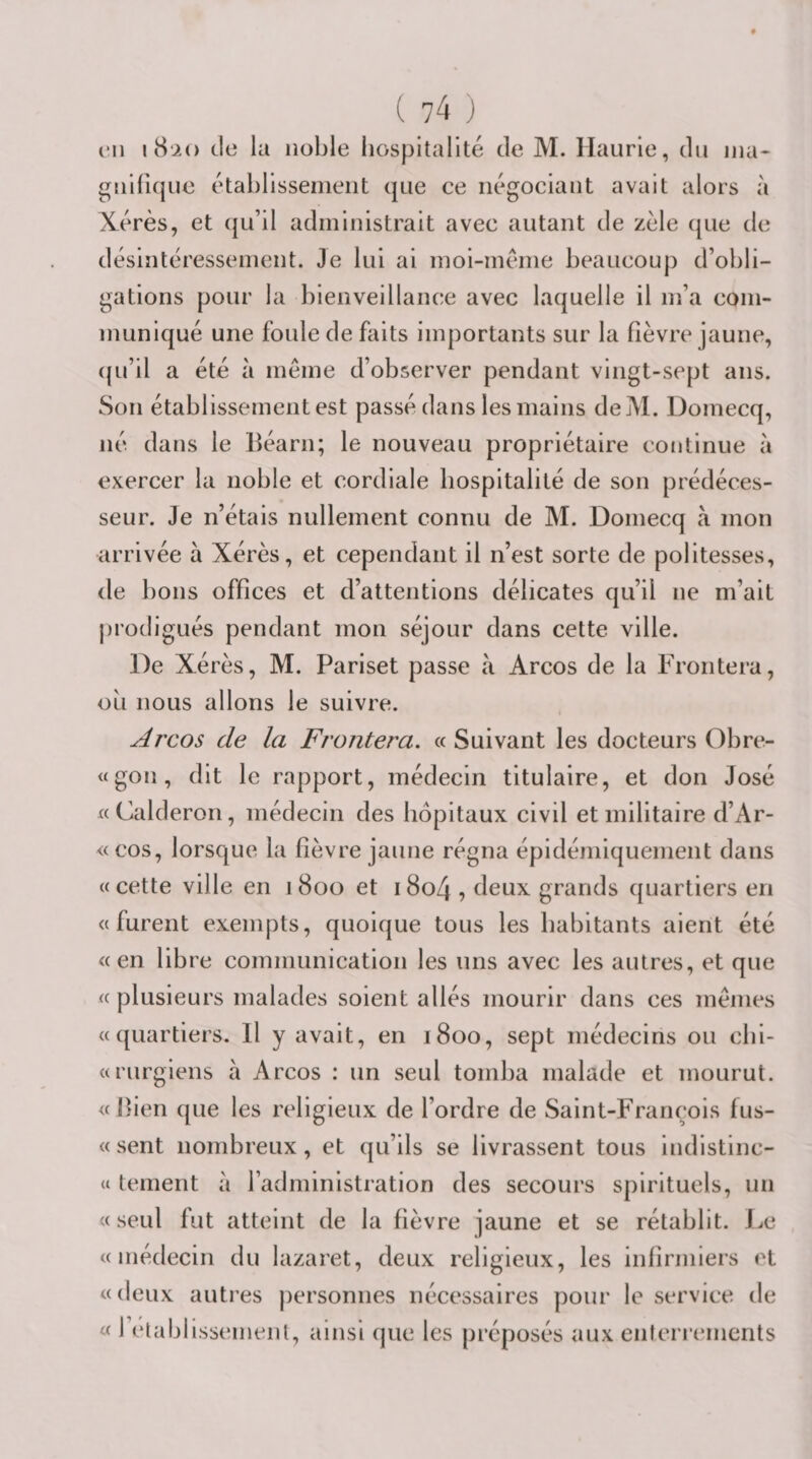 ma- en i8‘2() de la noble hospitalité de M. Haurie, du guifique établissenieiit que ce négociant avait alors à Xérès, et (ju’il administrait avec autant de zèle que de désintéressement. Je lui ai moi-méme beaucoup d’obli¬ gations pour la bienveillance avec laquelle il m’a com¬ muniqué une foule de faits importants sur la fièvre jaune, ((u’il a été à même d’observer pendant vingt-sept ans. Son établissement est passé dans les mains deM. Domecq, né dans le Béarn; le nouveau propriétaire continue à exercer la noble et cordiale hospitalité de son prédéces¬ seur. Je n’étais nullement connu de M. Domecq à mon arrivée à Xérès, et cependant il n’est sorte de politesses, de bons offices et d’attentions délicates qu’il ne m’ait prodigués pendant mon séjour dans cette ville. De Xérès, M. Pariset passe à Arcos de la Frontera, ou nous allons le suivre. Arcos de la Frontera. «Suivant les docteurs Obre- «gon, dit le rapport, médecin titulaire, et don José «Calderon, médecin des hôpitaux civil et militaire d’Ar- &lt;(COs, lorsque la hèvre jaune régna épidémiquement dans «cette ville en 1800 et i8o4 •&gt; deux grands quartiers en «furent exempts, quoique tous les habitants aient été «en libre communication les uns avec les autres, et que « plusieurs malades soient allés mourir dans ces mêmes «quartiers. Il y avait, en 1800, sept médecins ou cbi- «rurgiens à Arcos : un seul tomba malade et mourut. « Bien que les religieux de l’ordre de Saint-François fus- « sent nombreux, et qu’ils se livrassent tous indistinc- « tement a l’administration des secours spirituels, un « seul fut atteint de la fièvre jaune et se rétablit. J^e «médecin du lazaret, deux religieux, les infirmiers et «deux autres personnes nécessaires pour le service de « IVlablissemenl, ainsi que les préposés aux enterrements