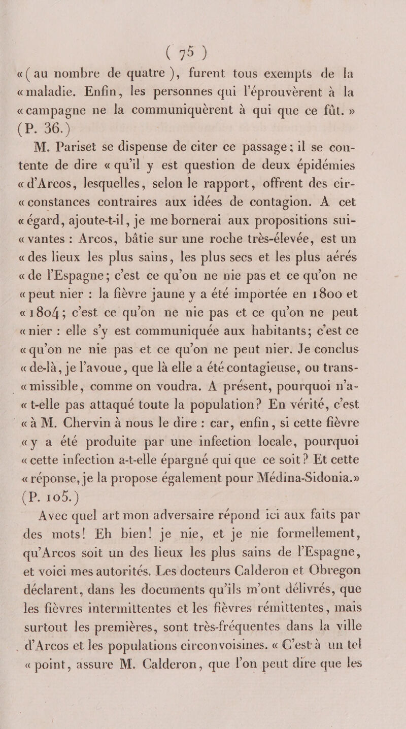 ( 7^ ) «(au nombre de quatre), furent tous exempts de la «maladie. Enfin, les personnes qui réprouvèrent à la «campagne ne la communiquèrent à qui que ce fût. » (P. 36.) M. Pariset se dispense de citer ce passage ; il se con¬ tente de dire « qu’il y est question de deux épidémies «d’Arcos, lesquelles, selon le rapport, offrent des cir- « constances contraires aux idées de contagion. A cet «égard, ajoute-t-il, je me bornerai aux propositions sui- « vantes : Arcos, bâtie sur une roche très-élevée, est un « des lieux les plus sains, les plus secs et les plus aérés «de l’Espagne; c’est ce qu’on ne nie pas et ce qu’on ne «peut nier : la fièvre jaune y a été importée en 1800 et « i8o4; c’est ce qu’on ne nie pas et ce qu’on ne peut «nier : elle s’y est communiquée aux habitants; c’est ce «qu’on ne nie pas et ce qu’on ne peut nier. Je conclus « de-là, je l’avoue, que là elle a été contagieuse, ou trans- «missible, comme on voudra. A présent, pourquoi n’a- «t-elle pas attaqué toute la population? En vérité, c’est « à M. Chervin à nous le dire : car, enfin, si cette fièvre «y a été produite par une infection locale, pourquoi « cette infection a-t-elle épargné qui que ce soit ? Et cette « réponse, je la propose également pour Médina-Sidonia.» (P. io5.) Avec quel art mon adversaire répond ici aux faits par des mots! Eh bien! je nie, et je nie formellement, qu’Arcos soit un des lieux les plus sains de l’Espagne, et voici mes autorités. Les docteurs Caîderon et Obregon déclarent, dans les documents qu’ils m’ont délivrés, que les fièvres intermittentes et les fièvres rémittentes, mais surtout les premières, sont très-fréquentes dans la ville . d’Arcos et les populations circonvoisines. « C’est à un tel « point, assure M. Caîderon, que l’on peut dire que les