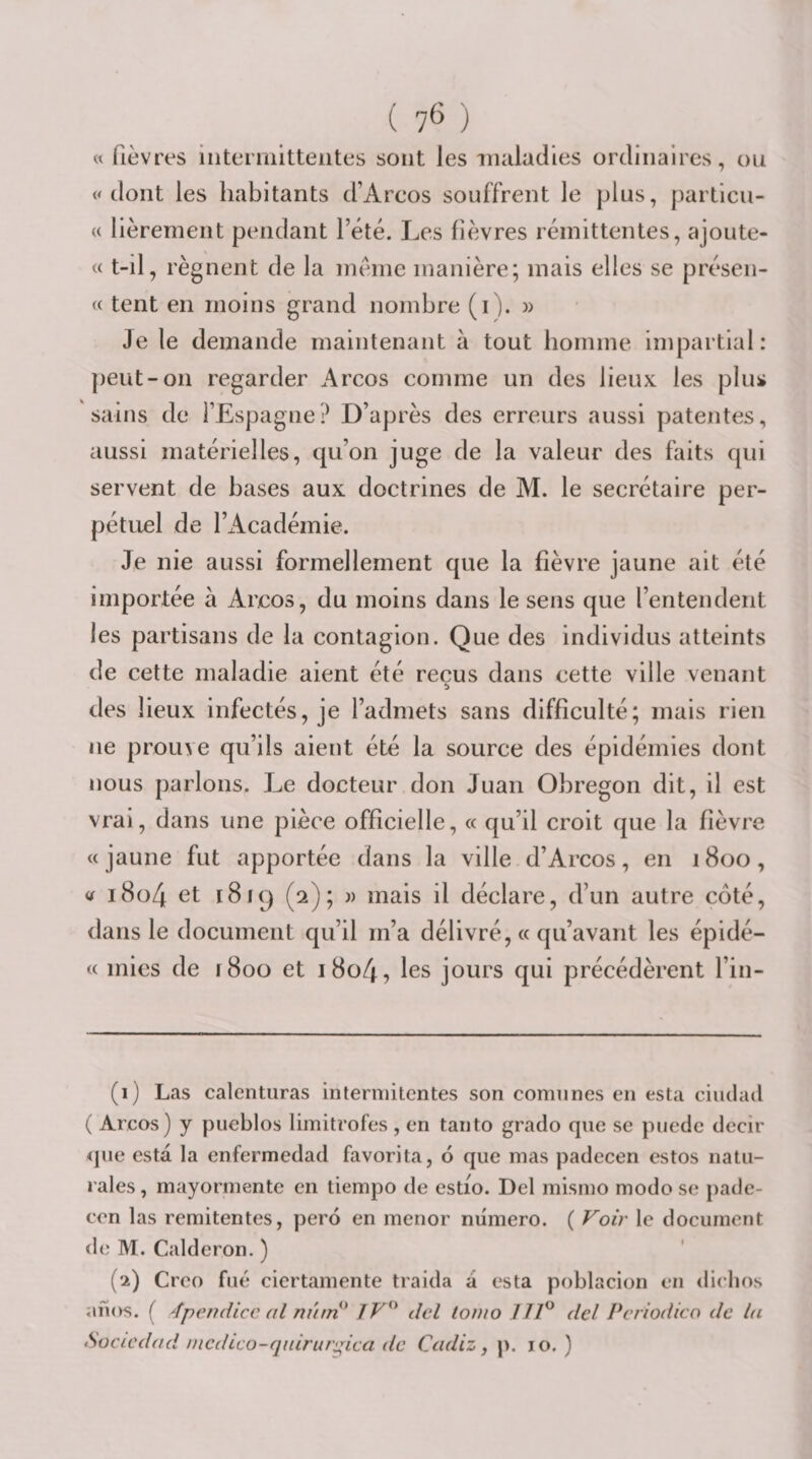 ( 7^ ) « fièvres iiiterniitteiites sont les iiuiladies ordinaires, ou « tlont les habitants d’Arcos souffrent le plus, particu- (c lièrement pendant l’été. Les fièvres rémittentes, ajoute- « t-il, régnent de la meme manière; mais elles se présen- « tent en moins grand nombre (i). » Je le demande maintenant à tout homme impartial: peut-on regarder Arcos comme un des lieux les plus sains de l’Espagne? D’après des erreurs aussi patentes, aussi matérielles, qu’on juge de la valeur des faits qui servent de bases aux doctrines de M. le secrétaire per¬ pétuel de l’Académie. Je nie aussi formellement que la fièvre jaune ait été importée à Arcos, du moins dans le sens que l’entendent les partisans de la contagion. Que des individus atteints de cette maladie aient été reçus dans cette ville venant des lieux infectés, je l’admets sans difficulté; mais rien ne prouve qu’ils aient été la source des épidémies dont nous parlons. J^e docteur don Juan Obregon dit, il est vrai, dans une pièce officielle, « qu’il croit que la fièvre «jaune fut apportée dans la ville d’Arcos, en 1800, tf i8o4 et 1819 (2); )) mais il déclare, d’un autre côté, dans le document qu’il m’a délivré, « qu’avant les épidé- « mies de 1800 et i8o4, les jours qui précédèrent l’in- (1) Las calenturas interniitcntes son comnnes en esta ciudad ( Arcos) y pueblos limitrofes , en tanto grado que se puedc decir &lt;jue esta la cnfermedad favorita, 6 que mas padecen estos natu- rales, mayormente en tiempo de estio. Del mismo modo se pade¬ cen las remitentes, perd en menor numéro. ( Voir le document de M. Calderon. ) (2) Creo filé ciertamente traida a esta poblacion en diebos anos. ( 4pendicc al mûri' JV^' dcl touio 11V dcl Pcriodico de la Sociedad nicdLco-quirarnica de Cadiz ^ p. 10. )