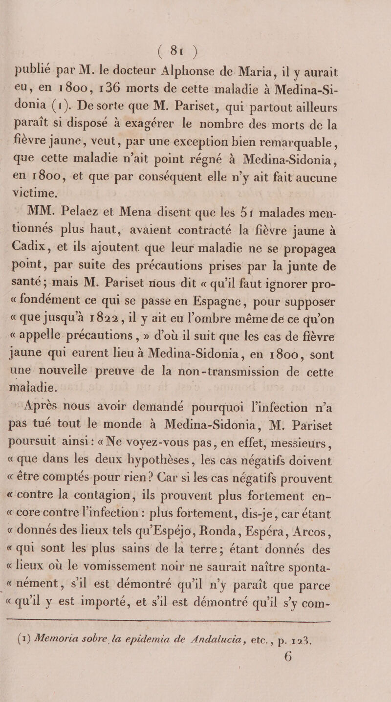 ( 8. ) publie par M. le docteur Alphonse de Maria, il y aurait eu, en 1800, i36 morts de cette maladie à Medina-Si- donia (1). De sorte que M. Pariset, qui partout ailleurs paraît si disposé à exagérer le nombre des morts de la fîevre jaune, veut, par une exception bien remarquable, que cette maladie n’ait point régné à Medina-Sidonia, en 1800, et que par conséquent elle n’y ait fait aucune victime. MM. Pelaez et Mena disent que les 51 malades men¬ tionnes plus haut, avaient contracté la fièvre jaune à Cadix, et ils ajoutent que leur maladie ne se propagea point, par suite des précautions prises par la junte de santé ; mais M. Pariset nous dit a qu’il faut ignorer pro- « fondement ce qui se passe en Espagne, pour supposer « que jusqu’à 1822, il y ait eu l’ombre même de ce qu’on « appelle précautions, » d’où il suit que les cas de fièvre jaune qui eurent lieu à Medina-Sidonia, en 1800, sont une nouvelle preuve de la non-transmission de cette maladie. Apres nous avoir demandé pourquoi l’infection n’a pas tue tout le monde à Medina-Sidonia, M. Pariset poursuit ainsi: «Ne voyez-vous pas, en effet, messieurs, « que dans les deux hypothèses, les cas négatifs doivent « etre comptes pour rien ? Car si les cas négatifs prouvent c&lt; contre la contagion, ils prouvent plus fortement en- « core contre l’infection : plus fortement, dis-je, car étant « donnés des lieux tels qu’Espéjo, Ronda, Espéra, Arcos, « qui sont les plus sains de là terre ; étant donnés des « lieux où le vomissement noir ne saurait naître sponta- « nement, s’il est démontré qu’il n’y paraît que parce « qu’il y est importé, et s’il est démontré qu’il s’y com- (i) Mernorla sobre la epidemia de Andalucia, etc., p. 6 /