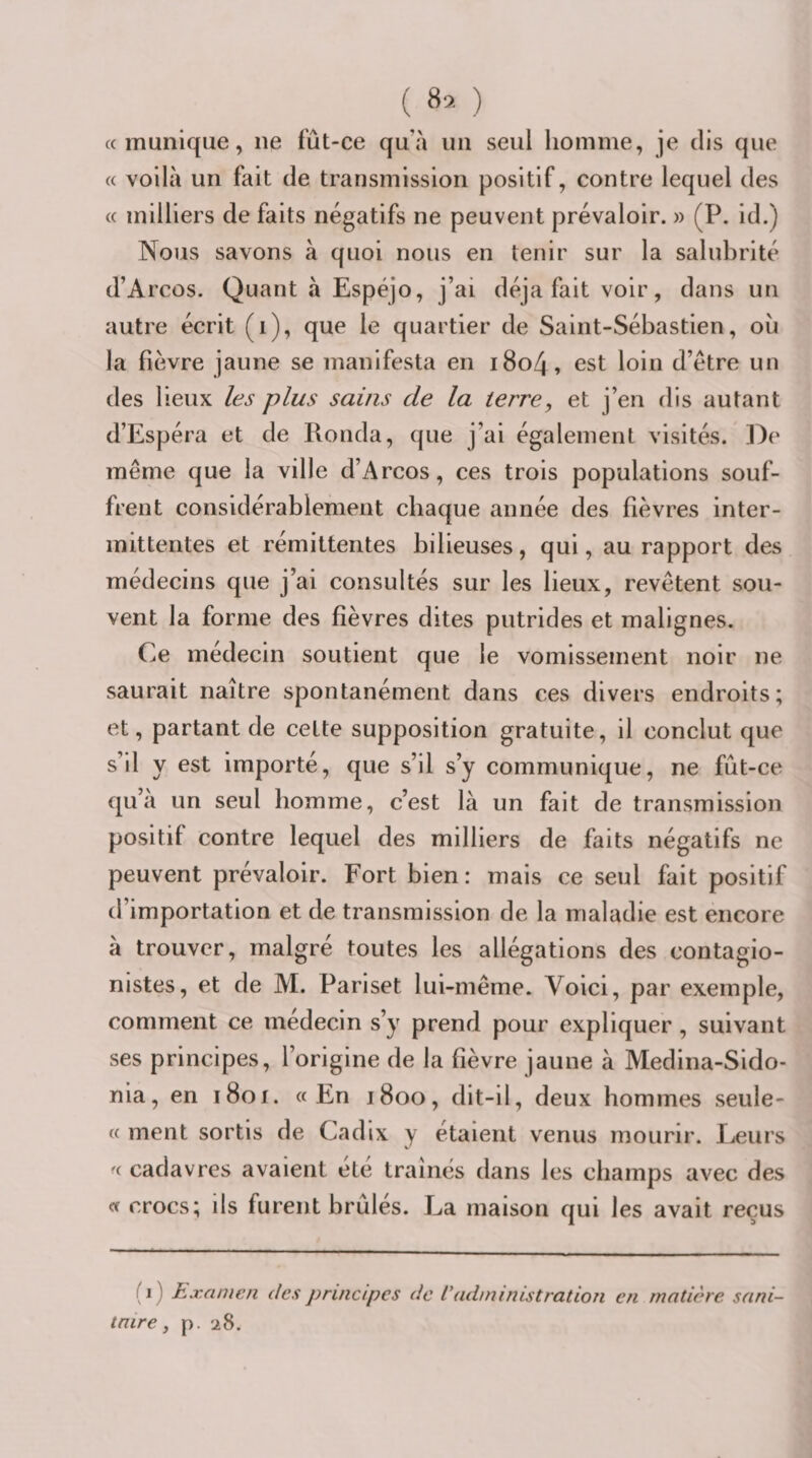 ( 8* ) « munique, ne fût-ce qu’à un seul homme, je dis que « voilà un fait de transmission positif, contre lequel des « milliers de faits négatifs ne peuvent prévaloir. » (P. id.) Nous savons à quoi nous en tenir sur la salubrité d’Arcos. Quant à Espéjo, j’ai déjà fait voir, dans un autre écrit (i), que le quartier de Saint-Sébastien, ou la fièvre jaune se manifesta en i8o4, est loin d’étre un des lieux les plus sains de la terre, et j’en dis autant d’Espéra et de Ronda, que j’ai également visités. ])e même que la ville d’Arcos, ces trois populations souf¬ frent considérablement chaque année des fièvres inter¬ mittentes et rémittentes bilieuses, qui, au rapport des médecins que j’ai consultés sur les lieux, revêtent sou¬ vent la forme des fièvres dites putrides et malignes. Ce médecin soutient que le vomissement noir ne saurait naître spontanément dans ces divers endroits; et, partant de cette supposition gratuite, il conclut que s’il y est importé, que s’il s’y communique, ne fût-ce qu’à un seul homme, c’est là un fait de transmission positif contre lequel des milliers de faits négatifs ne peuvent prévaloir. Fort bien : mais ce seul fait positif d’importation et de transmission de la maladie est encore à trouver, malgré toutes les allégations des contagio- nistes, et de M. Pariset lui-même. Voici, par exemple, comment ce médecin s’y prend pour expliquer, suivant ses principes, l’origine de la fièvre jaune à Medina-Sldo- nia, en i8oi. «En j800, dit-il, deux hommes seule- « ment sortis de Cadix y étaient venus mourir. lueurs « cadavres avaient été traînés dans les champs avec des « crocs; ils furent brûles. La maison qui les avait reçus i ) Examen des principes de l'administration en matière sani¬ taire, p. 28.