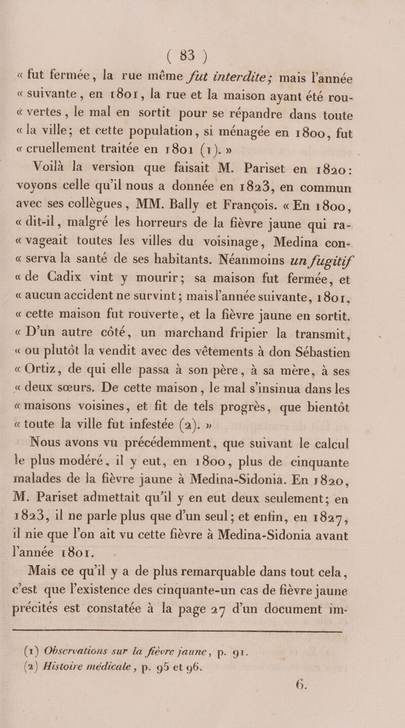 « fut fermée, la rue meme fut interdite; mais Tannée « suivante, en i8oi, la rue et la maison ayant été rou¬ te vertes, le mal en sortit pour se répandre dans toute «la ville; et cette population, si ménagée en 1800, fut « cruellement traitée en r8oi (1). » Voilà la version que faisait M. Pariset en i8ao: voyons celle qu’il nous a donnée en 1823, en commun avec ses collègues, MM. Bally et François. «En 1800, « dit-il, malgré les horreurs de la fièvre jaune qui ra- « vageait toutes les villes du voisinage, Médina con¬ tt serva la santé de ses habitants. Néanmoins un fugitif « de Cadix vint y mourir ; sa maison fut fermée, et « aucun accident ne survint ; mais Tannée suivante, 1801, « cette maison fut rouverte, et la fièvre jaune en sortit, tt D’un autre côté, un marchand fripier la transmit^ tt ou plutôt la vendit avec des vêtements à don Sébastien « Ortiz, de qui elle passa à son père, à sa mère, à ses .« deux sœurs. De cette maison, le mal s’insinua dans les « maisons voisines, et fit de tels progrès, que bientôt « toute la ville fut infestée (2). w Nous avons vu précédemment, que suivant le calcul le plus modéré, il y eut, en 1800, plus de cinquante malades de la fièvre jaune à Medina-Sidonia. En 1820, M. Pariset admettait qu’il y en eut deux seulement; en 1823, il ne parle plus que d’un seul; et enfin, en i82'7, il nie que Ton ait vu cette fièvre à Medina-Sidonia avant Tannée [801. Mais ce qu’il y a de plus remarquable dans tout cela, c’est que l’existence des cinquante-un cas de fièvre jaune précités est constatée à la page 27 d’un document im- (1) Observations sur la fièvre jaune, p. 91. {2) Histoire medicale, p. 96 et 96. 6.