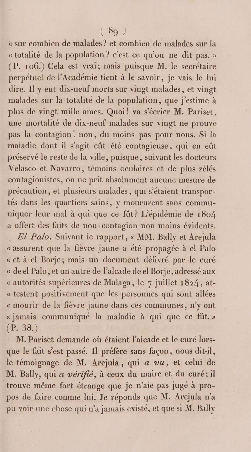 « sur combien de malades? et combien de malades sur la « totalité de la population ? c’est ce qu’on ne dit pas. » (P. io6.) Cela est vrai; mais puisque M. le secrétaire perpétuel de l’Académie tient à le savoir, je vais le lui dire. Il y eut dix-neuf morts sur vingt malades, et vingt malades sur la totalité de la population, que j’estime à plus de vingt mille âmes. Quoi! va s’écrier M. Pariset, une mortalité de dix-neuf malades sur vingt ne prouve pas la contagion! non, du moins pas pour nous. Si la maladie dont il s’agit eût été contagieuse, qui en eût préservé le reste de la ville, puisque, suivant les docteurs Velasco et Wavarro, témoins oculaires et de plus zélés contagionistes, on ne prit absolument aucune mesure de précaution, et plusieurs malades, qui s’étaient transpor¬ tés dans les quartiers sains, y moururent sans commu¬ niquer leur mal à qui que ce fût? L’épidémie de i8o4 a offert des faits de non-contagion non moins évidents, El Polo. Suivant le rapport, « MM. Bally et Arejula « assurent que la fièvre jaune a été propagée à ei Palo «et à el Borje; mais un document délivré par le curé « de el Palo, et un autre de l’alcade de el Borje, adressé aux « autorités supérieures de Malaga, le y juillet 1824, at- « testent positivement que les personnes qui sont allées « mourir de la fièvre jaune dans ces communes, n’y ont « jamais communiqué la maladie à qui que ce fût. w (P. 38.) M. Pariset demande ou étaient l’alcade et le curé lors¬ que le fait s’est passé. Il préfère sans façon, nous dit-il, le témoignage de M. Arejula, qui a vu y et celui de M. Bally, qui a vérifié y à ceux du maire et du curé ; il trouve même fort étrange que je n’aie pas jugé à pro¬ pos de faire comme lui. Je réponds que M. Arejula n’a pu voir une chose qui n’a jamais existé, et que si M. Bally