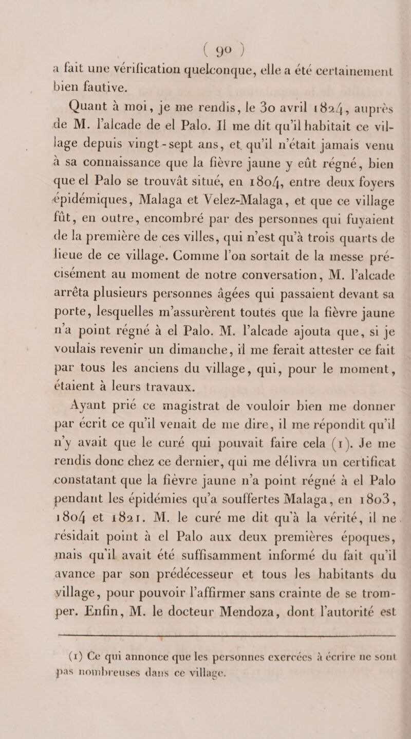9^ a fait une vérification quelconque, elle a été cerlainenieiit bien fautive. Quant à moi, je me rendis, le 3o avril i8si4, auprès de M. l’alcade de el Palo. Il me dit qu’il habitait ce vil¬ lage depuis vingt-sept ans, et. qu’il n’était jamais venu à sa connaissance que la fièvre jaune y eût régné, bien queel Palo se trouvât situé, en iBo/j, entre deux foyers cpidémiques, Malaga et Yelez-Malaga, et que ce village fût, en outre, encombré par des personnes qui fuyaient de la première de ces villes, qui n’est qu’à trois quarts de lieue de ce village. Comme l’on sortait de la messe pré¬ cisément au moment de notre conversation, M. l’alcade arrêta plusieurs personnes âgées qui passaient devant sa porte, lesquelles m’assurèrent toutes que la fièvre jaune n’a point régné à el Palo. M. l’alcade ajouta que, si je voulais revenir un dimanche, il me ferait attester ce fait par tous les anciens du village, qui, pour le moment, étaient à leurs travaux. Ayant prié ce magistrat de vouloir bien me donner par écrit ce qu’il venait de me dire, il me répondit qu’il n’y avait que le curé qui pouvait faire cela (i). Je me rendis donc chez ce dernier, qui me délivra un certificat constatant que la fièvre jaune n’a point régné à el Palo pendant les épidémies qu’a souffertes Malaga, en i8o3, i8o4 et 1821. M. le curé me dit qu’à la vérité, il ne. résidait point à el Palo aux deux premières époques, mais qu’il avait été suffisamment informé du fait qu’il avance par son prédécesseur et tous les habitants du village, pour pouvoir l’affirmer sans crainte de se trom¬ per. Enfin, M. le docteur Mendoza, dont l’autorité est (i) Ce qui annonce que les personnes exercées à écrire ne sont pas noinlu euses dans ce village.