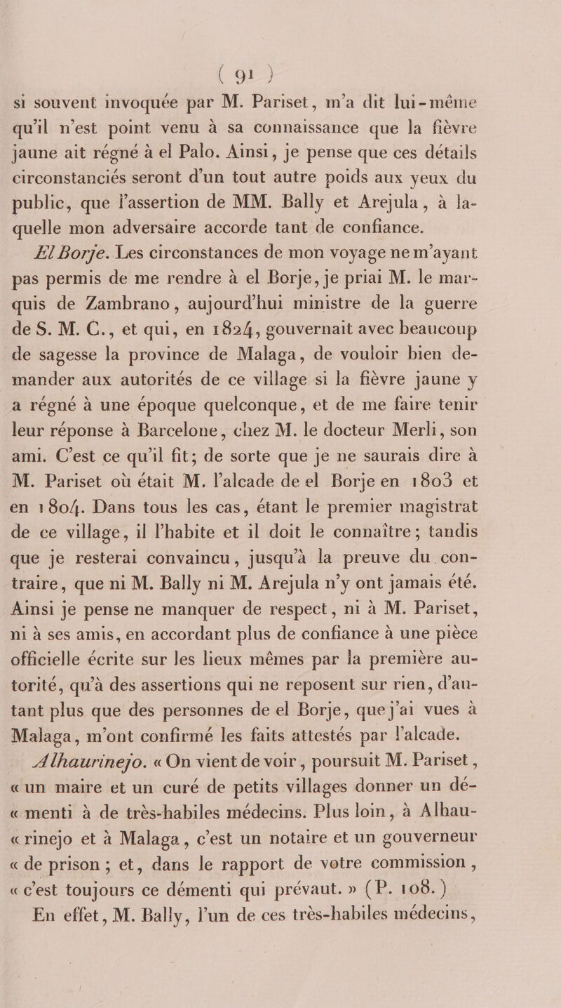 ( 9» ) si souvent invoquée par M. Pariset, m’a dit lui-même qu’il n’est point venu à sa connaissance que la lièvre jaune ait régné à el Palo. Ainsi, je pense que ces détails circonstanciés seront d’un tout autre poids aux yeux du public, que l’assertion de MM. Bally et Arejula, à la- quelle mon adversaire accorde tant de confiance. ElBorje. Les circonstances de mon voyage ne m’ayant pas permis de me rendre à el Borje, je priai M. le mar¬ quis de Zambrano, aujourd’hui ministre de la guerre de S. M. G., et qui, en i8a4? gouvernait avec beaucoup de sagesse la province de Malaga, de vouloir bien de¬ mander aux autorités de ce village si la fièvre jaune y a régné à une époque quelconque, et de me faire tenir leur réponse à Barcelone, chez M. le docteur Merîi, son ami. C’est ce qu’il fit; de sorte que je ne saurais dire à M. Pariset oii était M. l’alcade de el Borje en 18o3 et en 1804. Dans tous les cas, étant le premier magistrat de ce village, il l’habite et il doit le connaître; tandis que je resterai convaincu, jusqu’à la preuve du con¬ traire, que ni M. Bally ni M. Arejula n’y ont jamais été. Ainsi je pense ne manquer de respect, ni à M. Pariset, ni à ses amis, en accordant plus de confiance à une pièce officielle écrite sur les lieux mêmes par la première au¬ torité, qu’à des assertions qui ne reposent sur rien, d’au¬ tant plus que des personnes de el Borje, que j’ai vues à Malaga, m’ont confirmé les faits attestés par i’alcade. Alhaurinejo. « On vient de voir, poursuit M. Pariset, « un maire et un curé de petits villages donner un dé- « menti à de très-habiles médecins. Plus loin, à Alhau- (( rinejo et à Malaga, c’est un notaire et un gouverneur « de prison ; et, dans le rapport de votre commission , c( c’est toujours ce démenti qui prévaut. (P. 108. ) En effet, M. Bally, l’un de ces très-habiles médecins, /