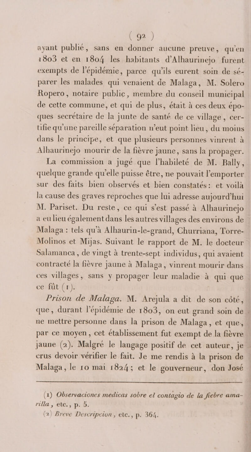 ayant publié, sans en donner aucune preuve, qiTen 18o3 et en i8o4 les habitants d’Alhaurinejo furent exempts de l’épidémie, parce qu’ils eurent soin de sé¬ parer les malades qui venaient de Malaga, M. Solero Ropero, notaire public, membre du conseil municipal de cette commune, et qui de plus, était à ces deux épo- (|ues secrétaire de la junte de santé de ce village , cer¬ tifie qu’une pareille séparation n’eut point lieu, du moins dans le principe, et que plusieurs personnes vinrent à Alhaurinejo mourir de la fièvre jaune, sans la propager. La commission a jugé que l’habileté de M. Bally, ({uelque grande qu’elle puisse être, ne pouvait l’emporter sur des faits bien observés et bien constatés : et voilà la cause des graves reproches que lui adresse aujourd’hui jVI. Pariset. Du reste, ce qui s’est passé à Alhaurincjo a eu lieu également dans les autres villages des environs de Malaga : tels qu’à Alhaurin-le-grand, Churriana, Torre- Molinos et Mijas. Suivant le rapport de M. le docteur Salamanca, de vingt à trente-sept individus, qui avaient contracté la fièvre jaune à Malaga, vinrent mourir dans ces villages, sans y propager leur maladie à qui que ce fût ( I ). Prison de Malaga. M. Arejula a dit de son coté, &lt;[ue, durant l’epldemie de t8o3, on eut grand soin de ne mettre personne dans la prison de Malaga, et que, par ce moyen, cet étahlissement fut exempt de la fièvre jaune (2). Malgré le langage positif de cet auteur, je crus devoir vérifier le fait. Je me rendis à la prison de Malaga, le 10 mai 1824; et le gouverneur, don José (1) Observacioncs medicas sobre el contagio de la fiebre ama- rilla y etc., p. 5. i'i) Brève Deseripcion , etc., p. 36/j.