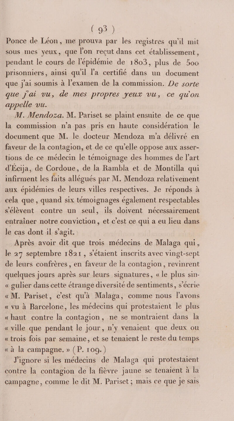 Ponce de Léon, me prouva par les registres qu’il mit sous mes yeux, que Ton reçut dans cet établissement ^ pendant le cours de l’épidémie de 18o3, plus de 5oo prisonniers, ainsi qu’il l’a certifié dans un document que j’ai soumis à l’examen de la commission. De sorte que fai vu, de mes propres jeux vu^ ce quoti appelle vu. M. Mendoza. M. Parisel se plaint ensuite de ce que la commission n’a pas pris en haute considération le document que M. le docteur Mendoza m’a délivré en faveur de la contagion, et de ce qu’elle oppose aux asser¬ tions de ce médecin le témoignage des hommes de l’art d’Écija, de Cordoue, de la Rambia et de Montilla qui infirment les faits allégués par M. Mendoza relativement aux épidémies de leurs villes respectives. Je réponds à cela que, quand six témoignages également respectables s’élèvent contre un seul, ils doivent nécessairement entraîner notre conviction, et c’est ce qui a eu lieu dans le cas dont il s’agit. Après avoir dit que trois médecins de Malaga qui ^ le a y septembre 1821 , s’étaient inscrits avec vingt-sept de leurs confrères, en faveur de la contagion, revinrent quelques jours après sur leurs signatures, «le plus sin- « gulier dans cette étrange diversité de sentiments, s’écrie « M. Parisel, c’est qu’à Malaga, comme nous l’avons « vu à Barcelone, les médecins qui protestaient le plus « haut contre la contagion, ne se montraient dans la « ville que pendant le jour, n’y venaient que deux ou « trois fois par semaine, et se tenaient le reste du temps « à la campagne. » (P. 109.) J’ignore si les médecins de Malaga qui protestaient contre la contagion de la fièvre jaune se tenaient à la campagne, comme le dit M. Pariset ; mais ce que je sais /