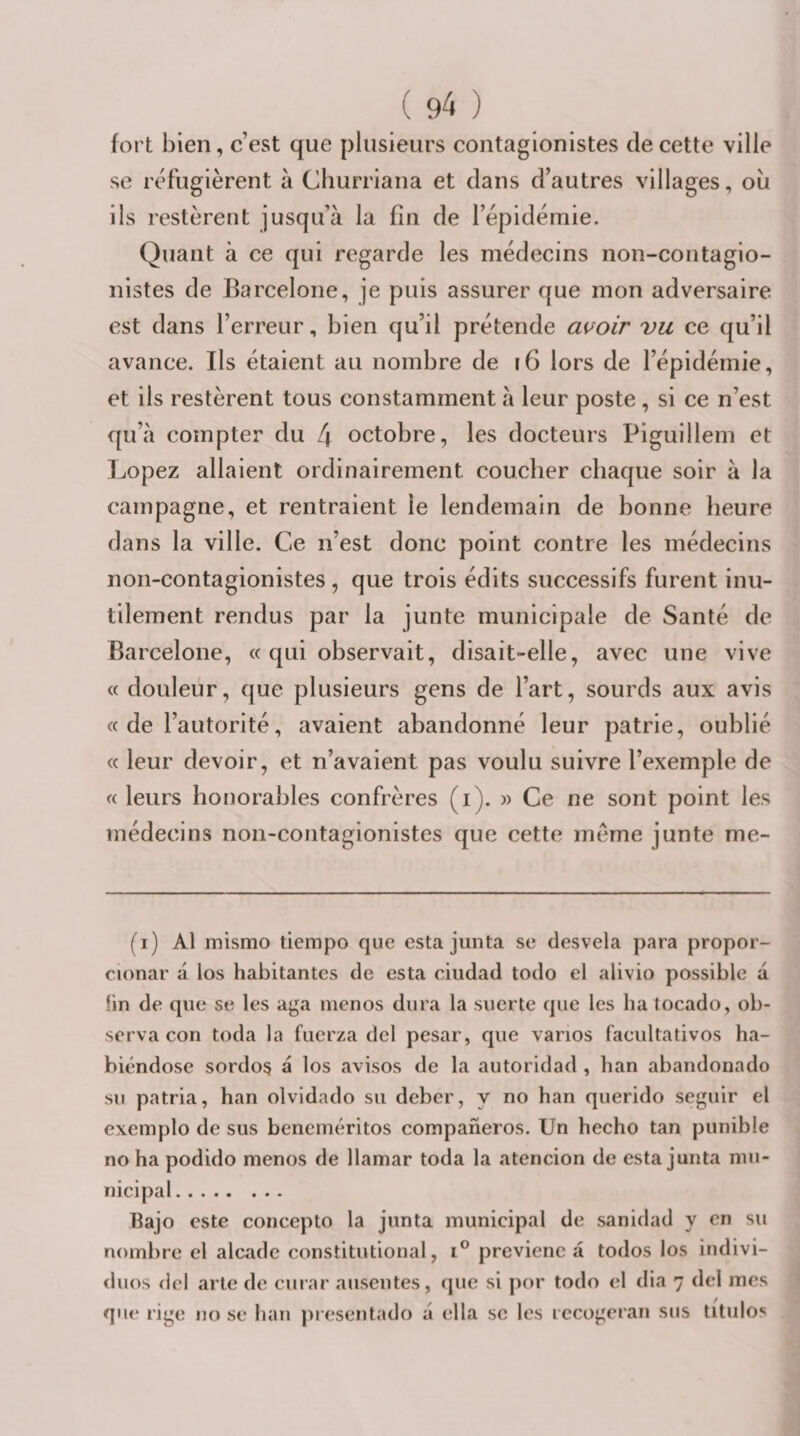 fort bien, c’est que plusieurs contagionistes de cette ville se réfugièrent à Cliurriana et dans d’autres villages, où ils restèrent jusqu’à la fin de l’épidémie. Quant à ce qui regarde les médecins non-contagio- nistes de Barcelone, je puis assurer que mon adversaire est dans l’erreur, bien qu’il prétende a{&gt;'oir vu ce qu’il avance. Ils étaient au nombre de f6 lors de l’épidémie, et ils restèrent tous constamment à leur poste , si ce n’est qu’à compter du 4 octobre, les docteurs Piguillem et Lopez allaient ordinairement coucher chaque soir à la campagne, et rentraient le lendemain de bonne heure dans la ville. Ce n’est donc point contre les médecins non-contagionistes, que trois édits successifs furent inu¬ tilement rendus par la junte municipale de Santé de Barcelone, « qui observait, disait-elle, avec une vive « douleur, que plusieurs gens de l’art, sourds aux avis « de l’autorité, avaient abandonné leur patrie, oublié (( leur devoir, et n’avaient pas voulu suivre l’exemple de «leurs honorables confrères (i). » Ce ne sont point les médecins non-contagionistes que cette même junte me- (i) Al mismo tiempo que esta junta se desvela para propor- cionar à los habitantes de esta ciudad todo el alivio possible à lin de que se les aga menos dura la suerte que les hatocado, ob¬ serva con toda la fuerza del pesar, que varios facultativos ha- biéndose sordos a los avisos de la autoridad , lian abandonado su patria, han olvidado su deber, y no han querido seguir el exemplo de sus beneméritos compaheros. Un hecho tan punible no ha podido menos de llamar toda la atencion de esta junta mu¬ nicipal. Bajo este concepto la junta municipal de sanidad y en su nombre el alcade constitutional, previenc â todos los indivi- &lt;luos del arle de curar ausentes, que si por todo el dia 7 del mes que rige 110 se han pi esentado à ella se les iccogeran sus titulos